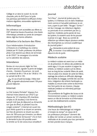 abécédaire
Collège et un dans le couloir du rez-de-         Journal
chaussée, près du BVS*pour le lycée.
Ces panneaux permettent la diffusion d’infor-    "le K-fteur" : Journal de lycéens pour les
mations régulières, renouvelées rapidement.      lycéens, il s’intéresse à la vie dans l’établisse-
                                                 ment comme à l’actualité extérieure, la cul-
Informatique                                     ture y ayant la part belle : “Bougez ! Sortez !”
                                                 est leur message. Les rédacteurs réguliers
Des ordinateurs sont accessibles aux élèves au   ou ponctuels ne se contentent pas de s’y
CDI* durant les heures d’ouverture. Une charte   exprimer, modestes porte-parole de tous
informatique, annexée au carnet de correspon-    les lycéens, ils essaient aussi de les pousser
dance, régit leur bonne utilisation.             à penser et à agir. Bravo au comité de
                                                 rédaction qui obtient depuis plusieurs années
Initiation à la lecture des films
                                                 des récompenses au concours académique
Cours hebdomadaire d’introduction                du journal lycéen !
à l’histoire et à l’esthétique du cinéma                 Demandez à votre enfant de vous
(réalisé par M. Oudin, professeur de philoso-            le montrer ! Il est téléchargeable
phie). Il est destiné aux élèves de terminale    depuis le site du Lycée.
et de CPGE*. Se renseigner à la rentrée
sur le calendrier des séances.                   Médecin scolaire
Intendance                                       Le médecin scolaire est avant tout un méde-
                                                 cin de prévention. En dehors des problèmes de
Bureau où vous pouvez régler les frais           santé aigus, il n'a pas vocation à soigner les
de demi-pension, signaler la perte de badges     enfants. Le médecin scolaire suit les élèves
d’accès… Horaires d’ouverture : du lundi         tout au long de leur scolarité. Bilans de santé,
au vendredi de 8h à 13h et de 13h30 à 17h        mise en place d'un dossier de santé de l'élève,
Le samedi de 8h à 12h.                           repérage des enfants en difficulté, dépistage
      En cas d’oubli du badge, l’élève doit      des troubles du langage, contrôle des vaccina-
      le signaler absolument avant 13h pour      tions, intégration des enfants handicapés ou
pouvoir déjeuner.                                malades ou encore lutte contre la discrimina-
                                                 tion font partie de ses missions. L'équipe
Internat                                         médicale (médecin et infirmière) participe
                                                 également
La Cité Scolaire Michelet* dispose d’un
                                                 à la surveillance de l'hygiène des locaux et de
internat mixte (réservé aux CPGE*) qui
                                                 l'environnement scolaire. Le médecin scolaire
dispose de 121 chambres (95 chambres
                                                 exerce un rôle de formation et d'information
simples et 26 doubles). Il est fermé du
                                                 au sein des établissements scolaires.
samedi midi (pas de déjeuner) au dimanche
soir (pas de dîner), et pendant tous les
congés scolaires*. L’internat est ouvert les     Méthodologie (en 6e)
jours fériés quand ils se situent en semaine.    Une heure de méthodologie est intégrée
Les frais de pensions se situent aux alen-       à l’emploi du temps* en classe de 6e.
tours de 700 euros par trimestre. Les élèves     Les professeurs principaux* donnent dès
peuvent bénéficier de bourses* s’ils en font     le début de l’année un certain nombre de
la demande le plus tôt possible avant            méthodes et de conseils pour leur permettre
la rentrée sur le site www.crous-versailles.fr   de bien prendre leurs marques.




                                                                                          abécédaire   19
 