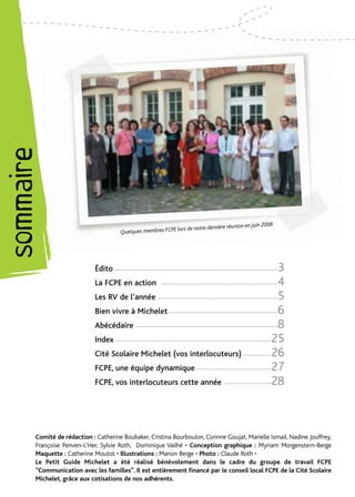 sommaire




                                                                                               ion en juin                2008
                                                                    lors de notre dernière réun
                                              Quelques membres FCPE




                                 Édito ------------------------------------------------------------------------------------------3
                                 La FCPE en action                                                                               4
                                                                   ----------------------------------------------------------------

                                 Les RV de l’année ------------------------------------------------------------------            5
                                 Bien vivre à Michelet ------------------------------------------------------------              6
                                 Abécédaire                                                                                      8
                                                      ------------------------------------------------------------------------------

                                 Index --------------------------------------------------------------------------------------   25
                                 Cité Scolaire Michelet (vos interlocuteurs) ----------------                                   26
                                 FCPE, une équipe dynamique ------------------------------------------                          27
                                 FCPE, vos interlocuteurs cette année                                 --------------------------28



           Comité de rédaction : Catherine Boubaker, Cristina Bourboulon, Corinne Goujat, Marielle Ismail, Nadine Jouffrey,
           Françoise Penven-L’Her, Sylvie Roth, Dominique Vailhé • Conception graphique : Myriam Morgenstern-Berge
           Maquette : Catherine Moutot • Illustrations : Manon Berge • Photo : Claude Roth •
           Le Petit Guide Michelet a été réalisé bénévolement dans le cadre du groupe de travail FCPE
           “Communication avec les familles”. Il est entièrement financé par le conseil local FCPE de la Cité Scolaire
           Michelet, grâce aux cotisations de nos adhérents.
 