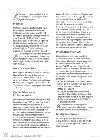 Parents, ces recommandations vous           élèves volontaires, scolairement fragiles, prêts
                aideront pour accompagner l’entrée          à se mobiliser autour d'un projet de poursuite
         au Collège de votre enfant.                        de formation à l'issue de la classe de 3e.
                                                            Cette option n’est pas proposée au Collège
         Modules                                            Michelet. En revanche, un “atelier
         Unités de travail en petits groupes, pour          Orientation*” est animé par 2 professeurs et
         les classes de seconde, en français, en            une conseillère d’orientation (COP*). 40
         mathématiques, en langue vivante 1 et              élèves en ont bénéficié. Cette initiative est
         en histoire-géographie. L'enseignement qui         reconduite cette année et permettra aux
         y est dispensé est différent de celui des          élèves d’identifier leurs centres d’intérêt,
         cours classiques : il est destiné à répondre       de découvrir les supports presse et Internet,
         plus étroitement aux besoins des élèves            de participer à des “portes ouvertes” et
         de chaque groupe, notamment sur le plan            de s’inscrire à des mini-stages de découverte
         méthodologique. Chaque professeur                  en fonction des spécialités identifiées.
         organise ses modules comme il l’entend.            Orientation (voir COP)
                 Les élèves doivent profiter des modules
                 pour corriger leurs points faibles, oser   L’orientation est une étape essentielle
         s’exprimer et dire ce qu’ils n’ont pas compris.    pour chaque niveau de classe, qui mérite
         Mais il ne faut pas les confondre avec l’aide      information, réflexion et accompagnement.
         individualisée*.                                   Pour compléter l’action des COP*, un
                                                            kiosque ONISEP est mis à disposition des
         Note de vie scolaire                               élèves au CDI* (Ordinateurs en libre-service,
                                                            documentation, guide d’orientation*…).
         Mise en place en 2006, elle évalue l’assiduité,
                                                            Pour obtenir des informations générales sur
         la ponctualité, le respect du règlement
                                                            les métiers et les filières, vous pouvez aussi
         intérieur et l’implication de l’élève à la vie
                                                            contacter :
         et aux activités de l’établissement. Au Collège
         Michelet, elle ne s’applique qu’aux classes de     • le Centre d’Information et de Documen-
                                                              tation* pour la Jeunesse, 101, quai Branly,
         3e et elle est prise en compte pour l’obtention
                                                              75015 Paris. Tel : 01 44 49 12 00.
         du Brevet.
                                                              (Métro Bir-Hakeim)
         Option Découverte                                  • la Cité des Métiers à la Villette où des
                                                              conseillers d’orientation se tiennent à la
         Professionnelle                                      disposition des jeunes et où sont proposés
         Découverte professionnelle 3h/6h (DP3/DP6).          de nombreux dossiers “métiers/filières”
         Depuis la rentrée 2005, la classe de troisième       et des accès internet.
         est caractérisée par l'instauration de la                   N’hésitez pas à accompagner vos
         découverte professionnelle, sous forme d'une                enfants lors de leurs démarches, consul-
         option facultative de 3h en Collège et d'un        ter les sites Internet (ONISEP, métiers etc…).
         module de 6h en Lycée professionnel. L'option
         facultative de 3 heures hebdomadaires              Parking (deux roues)
         a pour but d’apporter une première connais-        Un parking, surveillé par caméra, est à
         sance du monde professionnel par la décou-         la disposition des élèves au sein de la Cité
         verte des métiers, du milieu professionnel et      Scolaire*. Il se situe à gauche de l’entrée
         de l'environnement économique et social. Le        des pyramides.
         module de 6h hebdomadaires est destiné aux



20 Le Petit Guide Michelet 2008-2009
 