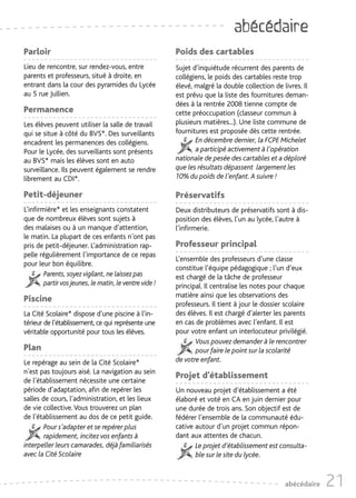 abécédaire
Parloir                                                 Poids des cartables
Lieu de rencontre, sur rendez-vous, entre               Sujet d’inquiétude récurrent des parents de
parents et professeurs, situé à droite, en              collégiens, le poids des cartables reste trop
entrant dans la cour des pyramides du Lycée             élevé, malgré la double collection de livres. Il
au 5 rue Jullien.                                       est prévu que la liste des fournitures deman-
                                                        dées à la rentrée 2008 tienne compte de
Permanence                                              cette préoccupation (classeur commun à
Les élèves peuvent utiliser la salle de travail         plusieurs matières...). Une liste commune de
qui se situe à côté du BVS*. Des surveillants           fournitures est proposée dès cette rentrée.
encadrent les permanences des collégiens.                      En décembre dernier, la FCPE Michelet
Pour le Lycée, des surveillants sont présents                  a participé activement à l’opération
au BVS* mais les élèves sont en auto                    nationale de pesée des cartables et a déploré
surveillance. Ils peuvent également se rendre           que les résultats dépassent largement les
librement au CDI*.                                      10% du poids de l’enfant. A suivre !

Petit-déjeuner                                          Préservatifs
L’infirmière* et les enseignants constatent             Deux distributeurs de préservatifs sont à dis-
que de nombreux élèves sont sujets à                    position des élèves, l’un au lycée, l’autre à
des malaises ou à un manque d’attention,                l’infirmerie.
le matin. La plupart de ces enfants n’ont pas
pris de petit-déjeuner. L’administration rap-           Professeur principal
pelle régulièrement l’importance de ce repas
                                                        L’ensemble des professeurs d’une classe
pour leur bon équilibre.
                                                        constitue l’équipe pédagogique ; l’un d’eux
        Parents, soyez vigilant, ne laissez pas         est chargé de la tâche de professeur
        partir vos jeunes, le matin, le ventre vide !   principal. Il centralise les notes pour chaque
                                                        matière ainsi que les observations des
Piscine
                                                        professeurs. Il tient à jour le dossier scolaire
La Cité Scolaire* dispose d’une piscine à l’in-         des élèves. Il est chargé d’alerter les parents
térieur de l’établissement, ce qui représente une       en cas de problèmes avec l’enfant. Il est
véritable opportunité pour tous les élèves.             pour votre enfant un interlocuteur privilégié.
                                                               Vous pouvez demander à le rencontrer
Plan                                                           pour faire le point sur la scolarité
Le repérage au sein de la Cité Scolaire*                de votre enfant.
n’est pas toujours aisé. La navigation au sein
                                                        Projet d’établissement
de l’établissement nécessite une certaine
période d’adaptation, afin de repérer les               Un nouveau projet d’établissement a été
salles de cours, l’administration, et les lieux         élaboré et voté en CA en juin dernier pour
de vie collective. Vous trouverez un plan               une durée de trois ans. Son objectif est de
de l’établissement au dos de ce petit guide.            fédérer l’ensemble de la communauté édu-
        Pour s’adapter et se repérer plus               cative autour d’un projet commun répon-
        rapidement, incitez vos enfants à               dant aux attentes de chacun.
interpeller leurs camarades, déjà familiarisés                 Le projet d’établissement est consulta-
avec la Cité Scolaire                                          ble sur le site du lycée.


                                                                                               abécédaire   21
 