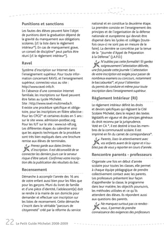 Punitions et sanctions                                national et en constitue la deuxième étape.
                                                               La première consiste en l’enseignement des
         Les fautes des élèves peuvent faire l’objet           principes et de l’organisation de la défense
         de punitions dont la graduation dépend de             nationale et européenne qui devrait être
         la gravité du manquement aux obligations              dispensé dans les lycées et collèges (toute-
         scolaires. (cf. la liste dans le règlement            fois ceux-ci ne sont pas en mesure de le
         intérieur*). En cas de manquement grave,              faire). La dernière se concrétise par la tenue
         un conseil de discipline* peut parfois être           de la “Journée d’Appel de Préparation
         réuni (cf. le règlement intérieur*).                  à la Défense” (J.A.P.D.)
         Ravel                                                         N’oubliez pas cette formalité ! Et gardez
                                                                       soigneusement l’attestation délivrée,
         Système d'inscription sur Internet dans               une fois passée cette journée ! L’attestation
         l’enseignement supérieur. Pour toute infor-           de votre inscription est exigée pour passer de
         mation concernant RAVEL et l’enseignement             nombreux examens ou concours, notamment
         supérieur, connectez-vous au site :                   le baccalauréat*, et pour l’obtention
         http://www.ravel-info.fr.                             du permis de conduire et même pour toute
         En l’absence d’une connexion Internet                 inscription dans l’enseignement supérieur.
         familiale, les inscriptions sur Ravel peuvent
         être faites au Lycée Michelet.                        Règlement Intérieur (RI)
         Site : http://www.ravel-multimedia.fr.                Le règlement intérieur définit les droits
         Il existe une procédure spécifique et obliga-         et devoirs spécifiques qui régissent la Cité
         toire, pour les inscriptions en filière sélective :   Scolaire Michelet, dans le respect des textes
         Pour les CPGE* et certaines écoles en 5 ans :         législatifs en vigueur et des principes généraux
         sur le site www. admission-postbac.org.               du droit reconnu par la jurisprudence.
         Pour les IUT sur le site : www.iut-idf.org.           Voté en CA *, il est destiné à tous les mem-
         Les différentes étapes du calendrier ainsi            bres de la communauté scolaire. Il est
         que les aspects techniques de la procédure            imprimé en fin du carnet de correspondance*.
         sont très bien expliqués dans une brochure
                                                                       Parents, lisez-le attentivement avec
         remise aux élèves de terminales.
                                                                       vos enfants avant de le signer et n’ou-
                 Prenez garde aux dates limites                bliez pas de vous y reporter en cours d’année.
                 d'inscription. Il est déconseillé de se
         connecter les derniers jours car le serveur           Rencontre parents - professeurs
         risque d’être saturé. Confirmez votre inscrip-
         tion dès la publication des résultats du bac.         Organisée une fois en début d’année
                                                               scolaire pour toutes les classes, elle permet
         Recensement                                           à chaque équipe pédagogique de prendre
                                                               collectivement contact avec les parents.
         Démarche à accomplir l’année des 16 ans               Les professeurs présentent leur façon
         de votre enfant aussi bien pour les filles que        d'appréhender la classe, le programme
         pour les garçons. Muni du livret de famille           dans leur matière, les objectifs poursuivis,
         et d’une pièce d’identité, l’adolescent(e) doit       les méthodes utilisées et ce qu’ils
         se rendre à la mairie de son domicile pour            attendent des élèves. Ils répondent aussi
         demander et effectuer son inscription sur             aux questions des parents.
         les listes de recensement. Cette démarche
                                                                      Ne manquez surtout pas ce rendez-
         s’inscrit dans le véritable “parcours de
                                                                      vous, il permet de prendre
         citoyenneté” créé par la réforme du service
                                                               connaissance des exigences des professeurs


22 Le Petit Guide Michelet 2008-2009
 