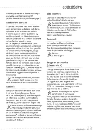 abécédaire
dans chaque matière et de mieux accompa-           Site Internet
gner votre enfant dans sa scolarité.
(Voir les dates de réunion par classe en page 5)   L'adresse du site : http://www.ac-ver-
                                                   sailles.fr/etabliss/michelet-vanves
Restaurant scolaire                                        Il propose beaucoup d’informations
                                                            intéressantes tant sur l’établissement,
À l’entrée à Michelet, il est remis à l’élève
                                                   ses interlocuteurs, que sur les animations et
demi-pensionnaire un badge à code barre,
                                                   initiatives menées dans la Cité Scolaire.
qui donne accès au restaurant scolaire.
                                                   Il est actualisé régulièrement…
Il permet aussi de vérifier que l’élève s’y
                                                   Jetez-y un œil de temps à autre !
est bien présenté. Les élèves inscrits pour
certains jours fixes de la semaine se verront      Sommeil
refuser l’entrée les autres jours.
En cas de perte, il sera demandé 7,60 €            Un coucher tardif est préjudiciable
pour le remplacer. Le restaurant scolaire est      à une bonne attention en classe.
organisé en self-service. Il est donc possible     Trop d’enseignants déplorent un comporte-
de choisir entrée, viande, légume, laitage         ment de passivité lié à la fatigue.
et dessert parmi plusieurs propositions.                  Parents,
Le tarif forfaitaire est d’autant plus avanta-            à nous d’agir !
geux que l’enfant est inscrit pour un plus
grand nombre de jours par semaine. Les
familles payent par trimestre. Il est toujours     Stage en entreprise
possible de manger occasionnellement, en           (classes de 3e)
achetant un ticket (5,40 €), mais ce mode de
fonctionnement est nettement plus onéreux.         Le stage en entreprise d’une durée d’une
Un cahier de suggestions est disponible à          semaine est inscrit au programme de 3e.
l’intendance.                                      Il aura lieu du 15 au 19 décembre 2008.
        Des aides financières sont possibles :     Il a pour but de faire découvrir le monde
        un dossier d’aide sociale peut être        de l’entreprise à l’ensemble des élèves.
retiré à l’Intendance* en toute discrétion.        Un rapport écrit sera exigé et une
                                                   soutenance orale sera organisée le 13 février
Retards                                            2009. Les conventions de stage pourront
                                                   être données dès la rentrée.
Lorsqu’un élève arrive en retard à un cours,               Parents, accompagnez vos enfants
il est tenu de se présenter au Bureau                      dans le choix de leurs stages.
de la Vie Scolaire (BVS*). Tout élève signalé
                                                   Toute proposition de stage est la bienvenue.
en retard sera considéré comme absent.
                                                   Certains domaines sont très demandés :
Les parents sont alors informés par écrit
                                                   Santé, Informatique, Multi-média, journa-
et invités à justifier l’absence* au plus vite.
                                                   lisme… Si vous avez la possibilité d’accueillir
        Les retards sont malheureusement trop      un jeune stagiaire, une semaine, dans votre
        fréquents et perturbent le démarrage       entreprise, faites-vous connaître au plus vite !
des cours. Les enseignants refusent les élèves
en cas de retard. Ils sont alors envoyés en
permanence*. Veillez à ce que vos enfants ne
quittent pas la maison à la dernière minute…
dans l’intérêt de tous !



                                                                                           abécédaire   23
 