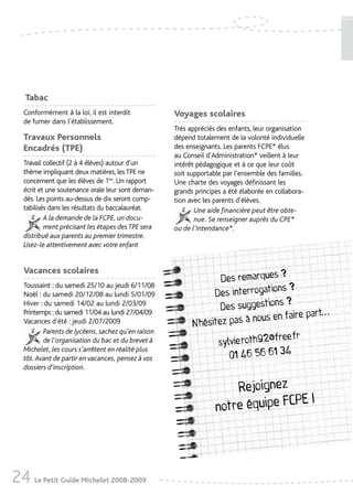 Tabac
   Conformément à la loi, il est interdit           Voyages scolaires
   de fumer dans l’établissement.
                                                    Très appréciés des enfants, leur organisation
   Travaux Personnels                               dépend totalement de la volonté individuelle
   Encadrés (TPE)                                   des enseignants. Les parents FCPE* élus
                                                    au Conseil d’Administration* veillent à leur
   Travail collectif (2 à 4 élèves) autour d’un     intérêt pédagogique et à ce que leur coût
   thème impliquant deux matières, les TPE ne       soit supportable par l’ensemble des familles.
   concernent que les élèves de 1ère. Un rapport    Une charte des voyages définissant les
   écrit et une soutenance orale leur sont deman-   grands principes a été élaborée en collabora-
   dés. Les points au-dessus de dix seront comp-    tion avec les parents d’élèves.
   tabilisés dans les résultats du baccalauréat.           Une aide financière peut être obte-
           A la demande de la FCPE, un docu-               nue. Se renseigner auprès du CPE*
           ment précisant les étapes des TPE sera   ou de l’Intendance*.
   distribué aux parents au premier trimestre.
   Lisez-le attentivement avec votre enfant


   Vacances scolaires                                                             ?
                                                                  Des remarques
   Toussaint : du samedi 25/10 au jeudi 6/11/08                                  ns ?
   Noël : du samedi 20/12/08 au lundi 5/01/09                   Des interrogatio
                                                                                 s?
                                                                  Des suggestion
                                                                                                    .. .
   Hiver : du samedi 14/02 au lundi 2/03/09
                                                                                           rt
                                                                           nous en faire pa
   Printemps : du samedi 11/04 au lundi 27/04/09
   Vacances d’été : jeudi 2/07/2009                       N’hésitez pas à
          Parents de lycéens, sachez qu’en raison
                                                                                  ee.fr
          de l’organisation du bac et du brevet à                sylvie.roth92@fr
                                                                    01 46 56 61 34
   Michelet, les cours s’arrêtent en réalité plus
   tôt. Avant de partir en vacances, pensez à vos
   dossiers d’inscription.

                                                                      Rejoignez
                                                                                 PE !
                                                                  notre équipe FC




24 Le Petit Guide Michelet 2008-2009
 