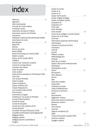 index                                                      Emploi du temps
                                                              Entrée en 6e
                                                              Entrée en 2nde
                                                              Espace Santé Jeunes - - - - - - - - - - - - - - - 17
                                                              Etudes dirigées (Collège)
   Absences - - - - - - - - - - - - - - - - - - - - - - - 8   Etudes surveillées (Lycée)
   Agenda 21                                                  Evaluations 6e
   Aide individualisée                                        Evaluations 2nde
   Amicale des anciens élèves                                 FCPE Infos
   Assistante sociale                                         FCPE-Michelet
   Association de parents d'élèves                            Fiche navette - - - - - - - - - - - - - - - - - - - 18
   Association sportive de Michelet - - - - - - - - 9         Fonds social collégien et lycéen (foyer)
   Assurances                                                 Heures de vie de classe
   Attestation Scolaire de Sécurité Routière (ASSR)           Infirmerie
   Autorisation de sortie                                     Informations (panneau électronique)
   Baccalauréat - - - - - - - - - - - - - - - - - - - - 10    Informatique - - - - - - - - - - - - - - - - - - - - 19
   Blog FCPE                                                  Initiation à la lecture de films
   Bourses                                                    Intendance
   Bourse aux livres                                          Internat
   Brevet (DNB)                                               Journal
   Brevet Informatique & Internet (B2I) - - - - - 11          Médecin scolaire
   Bulletin scolaire                                          Méthodologie (6e)
   Bureau de Vie Scolaire (BVS)                               Modules - - - - - - - - - - - - - - - - - - - - - - - 20
   Cafétéria                                                  Note de vie scolaire
   Cantine (voir restaurant scolaire)                         Option Découverte Professionnelle
   Carnet de correspondance                                   Orientation
   Carrefour des métiers                                      Parking (deux roues)
   Carte de lycéen - - - - - - - - - - - - - - - - - - 12     Parloir - - - - - - - - - - - - - - - - - - - - - - - - 21
   Carte scolaire                                             Permanence
   Centre de Documentation et d’Information (CDI)             Petit-déjeuner
   Ciné-Club                                                  Piscine
   Cité Scolaire Michelet                                     Plan
   Classe escalade                                            Poids des cartables
   Classe européenne                                          Préservatifs
   Classes à thèmes (4e) - - - - - - - - - - - - - - - 13     Professeur principal
   Classes Préparatoires                                      Projet d’établissement
   aux Grandes Écoles (CPGE)                                  Punitions et sanctions - - - - - - - - - - - - - - 22
   Commissions                                                Ravel
   Commissions d’appel                                        Recensement
   Conférences “Les jeudis de Michelet”- - - - - 14           Règlement intérieur
   Conseil d’Administration                                   Rencontres parents-professeurs
   Conseil de classe                                          Restaurant scolaire - - - - - - - - - - - - - - - - 23
   Conseil de discipline                                      Retards
   Conseil de la Vie Lycéenne (CLV)                           Site Internet
   Conseil éducatif - - - - - - - - - - - - - - - - - - 15    Sommeil
   Conseiller Principal d’Éducation (CPE)                     Stage en entreprise (3e)
   Conseillère d’Orientation-Psychologue(COP)                 Tabac - - - - - - - - - - - - - - - - - - - - - - - - - 24
   Délégués élèves                                            Travaux Personnels Encadrés (TPE)
   Délégués parents - - - - - - - - - - - - - - - - - 16      Vacances scolaires
   Délégués parents coordinateurs                             Voyages scolaires
   Drogues
Le Petit Guide Michelet 2008-2009                                                                  abécédaire        25
 