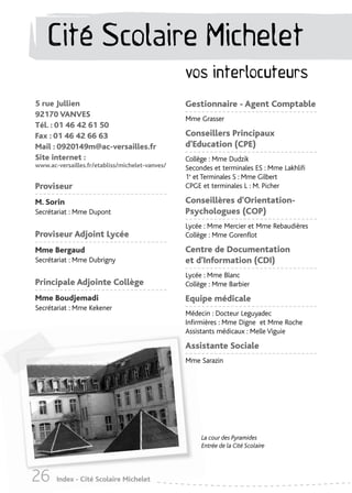 Cité Scolaire Michelet
                                                 vos interlocuteurs
5 rue Jullien                                    Gestionnaire - Agent Comptable
92170 VANVES
                                                 Mme Grasser
Tél. : 01 46 42 61 50
Fax : 01 46 42 66 63                             Conseillers Principaux
Mail : 0920149m@ac-versailles.fr                 d'Education (CPE)
Site internet :                                  Collège : Mme Dudzik
www.ac-versailles.fr/etabliss/michelet-vanves/   Secondes et terminales ES : Mme Lakhlifi
                                                 1e et Terminales S : Mme Gilbert
Proviseur                                        CPGE et terminales L : M. Picher

M. Sorin                                         Conseillères d'Orientation-
Secrétariat : Mme Dupont                         Psychologues (COP)
                                                 Lycée : Mme Mercier et Mme Rebaudières
Proviseur Adjoint Lycée                          Collège : Mme Gorenflot

Mme Bergaud                                      Centre de Documentation
Secrétariat : Mme Dubrigny                       et d’Information (CDI)
                                                 Lycée : Mme Blanc
Principale Adjointe Collège                      Collège : Mme Barbier
Mme Boudjemadi                                   Equipe médicale
Secrétariat : Mme Kekener
                                                 Médecin : Docteur Leguyadec
                                                 Infirmières : Mme Digne et Mme Roche
                                                 Assistants médicaux : Melle Viguie

                                                 Assistante Sociale
                                                 Mme Sarazin




                                                      La cour des Pyramides
                                                      Entrée de la Cité Scolaire




26     Index - Cité Scolaire Michelet
 