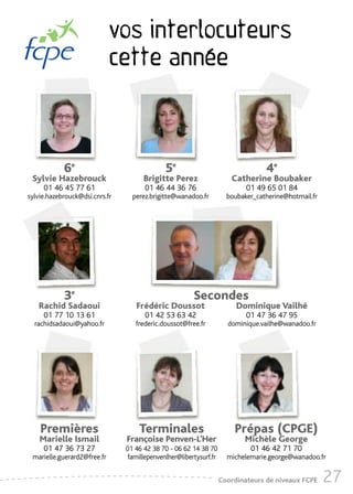 vos interlocuteurs
                             cette année



            6e                                5e                                  4e
 Sylvie Hazebrouck                    Brigitte Perez                   Catherine Boubaker
     01 46 45 77 61                   01 46 44 36 76                        01 49 65 01 84
sylvie.hazebrouck@dsi.cnrs.fr     perez.brigitte@wanadoo.fr           boubaker_catherine@hotmail.fr




            3e                                          Secondes
   Rachid Sadaoui                  Frédéric Doussot                      Dominique Vailhé
     01 77 10 13 61                   01 42 53 63 42                        01 47 36 47 95
  rachidsadaoui@yahoo.fr           frederic.doussot@free.fr           dominique.vailhe@wanadoo.fr




    Premières                       Terminales                          Prépas (CPGE)
    Marielle Ismail             Françoise Penven-L’Her                     Michèle George
     01 47 36 73 27             01 46 42 38 70 - 06 62 14 38 70              01 46 42 71 70
 marielle.guerard2@free.fr       famillepenvenlher@libertysurf.fr     michelemarie.george@wanadoo.fr


                                                                    Coordinateurs de niveaux FCPE     27
 