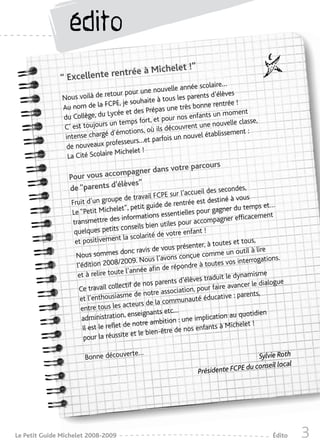 édito
                                          let !”
                             ntrée à Miche
              “ Excellente re
                                                                      olaire…
                                                     uvelle année sc
                                tour pour une no                          élèves
               Nous voilà de re                        us les parents d’
                                 PE , je souhaite à to                        rée !
               Au nom de la FC                              très bonne rent
                               Lycée et   des Prépas une                        oment
               du Collège, du                                 s enfants un m
                                un temps    fort, et pour no                        classe,
               C’ est toujours                                   nt une nouvelle
                                d’émotions,    où ils découvre             lissement :
                intense chargé                         s un nouvel étab
                                 ofes  seurs…et parfoi
                 de nouveaux pr              !
                 La Cité Scolaire Michelet
                                                       rcours
                                       er dans votre pa
                 Pour vous accompagn
                                 èves”
                 de “parents d’él                           secondes,      des
                                                          PE sur l’accueil
                                      pe de travail FC                          iné à vous
                  Fruit d’un grou                              rentrée est dest
                                      le t”, petit guide de                  gagner du tem
                                                                                               ps et…
                  Le “Petit Miche                         essentielles pour
                                       s informations                                  efficacement
                   transmettre de                                  ur accompagner
                                         consei  ls bien utiles po
                   quelques petits                          votre enfant !
                        positivemen     t la scolarité de
                    et                                                                et tous,
                                                                  ésenter, à toutes
                                                ravis de vous pr                              à lire
                    Nous sommes
                                         donc                            comme un outil
                                           009. Nou   s l’avons conçue                    terrogations.
                     l’édition 2008/2                                   à toutes vos in
                                           l’année af  in de répondre
                      et à relire toute                                                  namisme
                                                                       es traduit le dy
                                            if de no s parents d’élèv                       r le dialogue
                      Ce travail collect                                  ur faire avance
                                             e de notr  e association, po
                       et l’enthousiasm                                           ive : parents,
                                                                munauté éducat
                                             teurs de la com
                       entre tous les ac
                                            enseignants etc…                            quotidien
                       administration,                              e implication au
                                              notr e ambition : un            s à Michelet !
                        Il est le reflet de                  e de nos enfant
                        pour la réussi    te et le bien-êtr

                                      te…
                       Bonne découver                                                    Sylvie Roth
                                                                                                    l
                                                                                     du conseil loca
                                                                     Présidente FCPE




Le Petit Guide Michelet 2008-2009                                                                   Édito   3
 