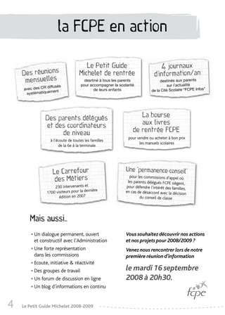 la FCPE en action

                                       Le Petit Guide                            4 journaux
    Des réunions                    Michelet de rentrée                       d’information/an
     mensuelles                        desrtiné à tous les parents               destinés aux parents
                diffusés
                                     pour accompagner la scolarité                    sur l’actualité
    avec des CR                             de leurs enfants                de la Cité Scolaire “FCPE Infos”
                 ment
     systématique




                Des parents délégués                                La bourse
                et des coordinateurs                                aux livres
                     de niveau                                   de rentrée FCPE
                                                              pour vendre ou acheter à bon prix
                   à l’écoute de toutes les familles
                                                                    les manuels scolaires
                        de la 6e à la terminale




                    Le Carrefour                             Une “permanence-conseil”
                     des Métiers
                                                               pour les commissions d’appel où
                                                              les parents délégués FCPE siègent,
                     230 intervenants et                     pour défendre l’intérêt des familles,
                                           nière
                 1700 visiteurs pour la der                  en cas de désaccord avec la décision
                        édition en 2007                              du conseil de classe




       Mais aussi…

       •   Un dialogue permanent, ouvert
           et constructif avec l’Administration
                                                             Vous souhaitez découvrir nos actions
                                                             et nos projets pour 2008/2009 ?

       •   Une forte représentation
           dans les commissions
                                                             Venez nous rencontrer lors de notre
                                                             première réunion d’information
       •   Ecoute, initiative & réactivité
                                                             le mardi 16 septembre
       •   Des groupes de travail

       •   Un forum de discussion en ligne                   2008 à 20h30.
       •   Un blog d’informations en continu


4   Le Petit Guide Michelet 2008-2009
 
