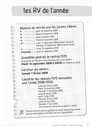 les RV de l’année

                                   s d’élèves :
Réunions de rentrée pour les parent
6e                Jeudi 18 septembre 2008
5e                Mardi 23 septembre 2008
4e                Jeudi 2 octobre 2008
3e                 Mardi 23 septembre 2008
                                                       aires)
2nde               Jeudi 11 septembre 2008 (Classes imp
                   Vendredi 12 septembre 2008 (Classes paires)
1e                 Mardi 30 septembre 2008
Terminales         Jeudi 25 septembre 2008

                                  E
 Assemblée générale de rentrée FCPScolaire
                                        r de la Cité
 En présence de Monsieur Sorin, Proviseu
                                                     Lycée
 Mardi 16     septembre 2008 à 20h30, au Théâtre du

 Carrefour des métiers
 Samedi 7 février 2008
                                    elles
  Calendrier des réunions FCPE mensu
  pour l’année 2008/2009
                      Lundi 20 octobre 2008
                      Mardi 18 novembre 2008
                      Mercredi 17 décembre 2008
                      Jeudi 22 janvier 2008
                       Jeudi 5 mars 2008
                       Mercredi 29 avril 2008
                       Lundi 25 mai 2008
                       Mercredi 17 juin 2008
                                                              à 20h30
                        Ces réunions se déroulent au parloir
                                              travail seront programmées
       D’autres réunions pour les groupes de
                                                 s disponibilités.
       avec les participants en fonction de leur




                                      la FCPE en action - les RVabécédaire
                                                                 de l’année   5
 