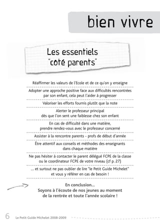 bien vivre
                        Les essentiels
                        “côté parents”

               Réaffirmer les valeurs de l'Ecole et de ce qu'on y enseigne
            Adopter une approche positive face aux difficultés rencontrées
                    par son enfant, cela peut l’aider à progresser
                     Valoriser les efforts fournis plutôt que la note
                             Alerter le professeur principal
                    dès que l’on sent une faiblesse chez son enfant
                        En cas de difficulté dans une matière,
                   prendre rendez-vous avec le professeur concerné
                Assister à la rencontre parents - profs de début d’année
                Être attentif aux conseils et méthodes des enseignants
                                  dans chaque matière
            Ne pas hésiter à contacter le parent délégué FCPE de la classe
                 ou le coordinateur FCPE de votre niveau (cf p. 27)
              … et surtout ne pas oublier de lire “le Petit Guide Michelet”
                          et vous y référer en cas de besoin !

                                En conclusion…
                  Soyons à l’écoute de nos jeunes au moment
                    de la rentrée et toute l’année scolaire !



6   Le Petit Guide Michelet 2008-2009
 