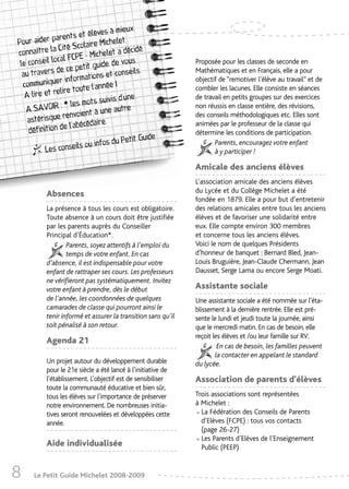 mieux
                        et élèves à
Pour a  ider parents         e Michelet,
               Cité Scolair                   cidé,
connaître la                  ichelet a dé
               cal FCPE - M
 le conseil lo         petit guide
                                     , de vous                 Proposée pour les classes de seconde en
  au tr avers de ce                   t conseils.              Mathématiques et en Français, elle a pour
                       rmations e
  commu   niquer info           nnée !
                                                               objectif de “remotiver l’élève au travail” et de
                lire toute l’a                                 combler les lacunes. Elle consiste en séances
   A lire et re                     ivis d’une                 de travail en petits groupes sur des exercices
                    les mots su
   A  SAVOIR : *                        autre                  non réussis en classe entière, des révisions,
                       oient à une
    asté risque renv           ire.
                                                               des conseils méthodologiques etc. Elles sont
                  e l’abécéda                                  animées par le professeur de la classe qui
    définition d                                               détermine les conditions de participation.
                                             tit Guide
                             infos du Pe                              Parents, encouragez votre enfant
           Les conseils ou                                            à y participer !

                                                               Amicale des anciens élèves
                                                               L’association amicale des anciens élèves
                                                               du Lycée et du Collège Michelet a été
           Absences
                                                               fondée en 1879. Elle a pour but d’entretenir
           La présence à tous les cours est obligatoire.       des relations amicales entre tous les anciens
           Toute absence à un cours doit être justifiée        élèves et de favoriser une solidarité entre
           par les parents auprès du Conseiller                eux. Elle compte environ 300 membres
           Principal d’Éducation*.                             et concerne tous les anciens élèves.
                   Parents, soyez attentifs à l’emploi du      Voici le nom de quelques Présidents
                   temps de votre enfant. En cas               d’honneur de banquet : Bernard Bled, Jean-
           d’absence, il est indispensable pour votre          Louis Bruguière, Jean-Claude Chermann, Jean
           enfant de rattraper ses cours. Les professeurs      Dausset, Serge Lama ou encore Serge Moati.
           ne vérifieront pas systématiquement. Invitez
           votre enfant à prendre, dès le début                Assistante sociale
           de l’année, les coordonnées de quelques             Une assistante sociale a été nommée sur l’éta-
           camarades de classe qui pourront ainsi le           blissement à la dernière rentrée. Elle est pré-
           tenir informé et assurer la transition sans qu’il   sente le lundi et jeudi toute la journée, ainsi
           soit pénalisé à son retour.                         que le mercredi matin. En cas de besoin, elle
                                                               reçoit les élèves et /ou leur famille sur RV.
           Agenda 21
                                                                        En cas de besoin, les familles peuvent
                                                                       la contacter en appelant le standard
           Un projet autour du développement durable           du lycée.
           pour le 21e siècle a été lancé à l’initiative de
           l’établissement. L’objectif est de sensibiliser     Association de parents d'élèves
           toute la communauté éducative et bien sûr,
           tous les élèves sur l’importance de préserver       Trois associations sont représentées
           notre environnement. De nombreuses initia-          à Michelet :
           tives seront renouvelées et développées cette
           année.
                                                               • La Fédération des Conseils de Parents
                                                                 d’Elèves (FCPE) : tous vos contacts
                                                                 (page 26-27)
           Aide individualisée                                 • Les Parents d’Elèves de l’Enseignement
                                                                 Public (PEEP)


8     Le Petit Guide Michelet 2008-2009
 
