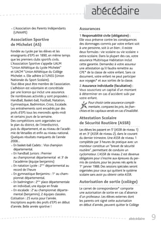 abécédaire
                                                              abécédaire

• L’Association des Parents Indépendants
  (UNAAPE)
                                                 Assurances
                                                 1 Responsabilité civile (obligatoire) :
Association Sportive                             Elle vous préserve contre les conséquences
de Michelet (AS)                                 des dommages commis par votre enfant soit
                                                 à une personne, soit à un bien ; il existe
Fondée au Lycée par les élèves et les            deux formules : vie scolaire ou vie scolaire +
enseignants d’EPS en 1890, en même temps         extra-scolaire. Dans la plupart des cas, votre
que les premiers clubs sportifs civils.          assurance Multirisque Habitation inclut
L’Association Sportive s’appelle UALM            cette garantie. Demandez à votre assureur
“Union Athlétique du Lycée Michelet”             une attestation qu’il faudra remettre au
et UACM “Union Athlétique du Collège             CPE* de la classe de votre enfant. Sans ce
Michelet ». Elle adhère à l’UNSS (Union          document, votre enfant ne peut participer
Nationale du Sport Scolaire).                    aux voyages* et aux sorties de la classe.
Tout élève peut être membre de l’association.
                                                 2 Assurance individuelle (facultative) :
L’adhésion est volontaire et concrétisée
                                                 Vous souscrivez un capital d’un montant
par une licence qui inclut une assurance.
                                                 à déterminer en cas d’accident subi par
De nombreuses activités y sont proposées :
                                                 votre enfant.
Handball, Basket-ball, Football, Natation,
                                                        Pour choisir cette assurance complé-
Gymnastique, Badminton, Cross, Escalade.
                                                        mentaire, comparez les prix, les fran-
Les entraînements sont encadrés par des
                                                 chises et les capitaux versés en cas d’invalidité.
profs d’EPS tous les mercredis après-midi
et certains jours de la semaine.                 Attestation Scolaire
Des compétitions sont organisées sur
le plan du district, de l’interdisctrict,        de Sécurité Routière (ASSR)
puis du département, et au niveau de l’acadé-    Les élèves les passent en 5è (ASSR de niveau 1)
mie de Versailles et enfin au niveau national.   et en 3è (ASSR de niveau 2), dans le courant
Quelques résultats marquants de l'année          du dernier trimestre. Une ASSR de niveau 1
2008…                                            complétée par 3 heures de pratique avec un
• En basket-ball Cadets : Vice champion
  départemental.
                                                 moniteur constitue un “brevet de sécurité
                                                 routière”, permettant de conduire un
• En handball Juniors : Premier
  au championnat départemental et 3e de
                                                 cyclomoteur. L’ASSR de niveau 2 est devenue
                                                 obligatoire pour s’inscrire aux épreuves du per-
  l’académie (équipe benjamins)                  mis de conduire, pour les jeunes nés après le
• En natation Lycée : 2ème départemental au
  record de l’heure
                                                 1er janvier 1988. Des sessions spéciales seront
                                                 organisées pour ceux qui quittent le système
• En gymnastique Benjamins : 1er au cham-
  pionnat départemental.
                                                 scolaire sans avoir pu obtenir cette ASSR.

• En badmington : 2ème place départementale
  en individuel, une équipe en finale
                                                 Autorisation de sortie (collège)
                                                 Le carnet de correspondance* comporte
• En escalade : 2e au championnat départe-
  mental (benjamins), 2 équipes classées.        une autorisation de sortie en cas d’absence
Cotisation : 25 euros pour l’année.              d’un professeur. Les élèves externes dont
Inscriptions auprès des profs d’EPS en début     les parents ont signé cette autorisation
d’année. Belle année sportive !                  en début d’année, peuvent quitter le Collège



                                                                                          abécédaire   9
 