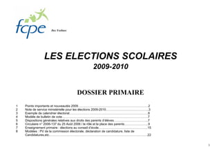 Des Yvelines




                LES ELECTIONS SCOLAIRES
                                                2009-2010


                                     DOSSIER PRIMAIRE
1   Points importants et nouveautés 2009………………………………………………………….2
2   Note de service ministérielle pour les élections 2009-2010…………………………………..3
3   Exemple de calendrier électoral…………………………………………………………………6
4   Modèle de bulletin de vote……………………………………………………………………….7
5   Dispositions générales relatives aux droits des parents d’élèves…………………………...7
6   Circulaire n° 2006-137 du 25 Août 2006 / le rôle et la place des parents…………………..9
7   Enseignement primaire : élections au conseil d’école………………………………………..15
8   Modèles : PV de la commission électorale, déclaration de candidature, liste de
    Candidatures,etc………………………………………………………………………………….22


                                                                                         1
 