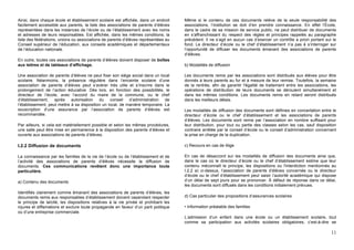 Ainsi, dans chaque école et établissement scolaire est affichée, dans un endroit      Même si le contenu de ces documents relève de la seule responsabilité des
facilement accessible aux parents, la liste des associations de parents d’élèves      associations, l’institution se doit d’en prendre connaissance. En effet l’École,
représentées dans les instances de l’école ou de l’établissement avec les noms        dans le cadre de sa mission de service public, ne peut distribuer de documents
et adresses de leurs responsables. Est affichée, dans les mêmes conditions, la        en s’affranchissant du respect des règles et principes rappelés au paragraphe
liste des fédérations, unions ou associations de parents d’élèves représentées au     précédent. Il ne s’agit en aucun cas d’exercer un contrôle a priori portant sur le
Conseil supérieur de l’éducation, aux conseils académiques et départementaux          fond. Le directeur d’école ou le chef d’établissement n’a pas à s’interroger sur
de l’éducation nationale.                                                             l’opportunité de diffuser les documents émanant des associations de parents
                                                                                      d’élèves.
En outre, toutes ces associations de parents d’élèves doivent disposer de boîtes
aux lettres et de tableaux d’affichage.                                               b) Modalités de diffusion

Une association de parents d’élèves ne peut fixer son siège social dans un local      Les documents remis par les associations sont distribués aux élèves pour être
scolaire. Néanmoins, la présence régulière dans l’enceinte scolaire d’une             donnés à leurs parents au fur et à mesure de leur remise. Toutefois, la semaine
association de parents d’élèves peut s’avérer très utile et s’inscrire dans le        de la rentrée, afin de garantir l'égalité de traitement entre les associations, les
prolongement de l’action éducative. Dès lors, en fonction des possibilités, le        opérations de distribution de leurs documents se déroulent simultanément et
directeur de l’école, avec l’accord du maire de la commune, ou le chef                dans les mêmes conditions. Les documents remis en retard seront distribués
d’établissement, après       autorisation   du    conseil d’administration     de     dans les meilleurs délais.
l’établissement, peut mettre à sa disposition un local, de manière temporaire. La
souscription d’une assurance par l’association de parents d’élèves est                Les modalités de diffusion des documents sont définies en concertation entre le
recommandée.                                                                          directeur d’école ou le chef d’établissement et les associations de parents
                                                                                      d’élèves. Les documents sont remis par l’association en nombre suffisant pour
Par ailleurs, si cela est matériellement possible et selon les mêmes procédures,      leur distribution, pour tout ou partie des classes selon les cas, sauf disposition
une salle peut être mise en permanence à la disposition des parents d’élèves et       contraire arrêtée par le conseil d’école ou le conseil d’administration concernant
ouverte aux associations de parents d’élèves.                                         la prise en charge de la duplication.

I.2.2 Diffusion de documents                                                          c) Recours en cas de litige

La connaissance par les familles de la vie de l’école ou de l’établissement et de     En cas de désaccord sur les modalités de diffusion des documents ainsi que,
l’activité des associations de parents d’élèves nécessite la diffusion de             dans le cas où le directeur d’école ou le chef d’établissement estime que leur
documents. Ces communications revêtent donc une importance toute                      contenu méconnaît le principe, les dispositions ou l'interdiction mentionnés au
particulière.                                                                         I.2.2 a) ci-dessus, l’association de parents d’élèves concernée ou le directeur
                                                                                      d’école ou le chef d’établissement peut saisir l’autorité académique qui dispose
a) Contenu des documents                                                              d’un délai de sept jours pour se prononcer. À défaut de réponse dans ce délai,
                                                                                      les documents sont diffusés dans les conditions initialement prévues.
Identifiés clairement comme émanant des associations de parents d’élèves, les
documents remis aux responsables d’établissement doivent cependant respecter          d) Cas particulier des propositions d’assurances scolaires
le principe de laïcité, les dispositions relatives à la vie privée et prohibant les
injures et diffamations et exclure toute propagande en faveur d’un parti politique    • Information préalable des familles
ou d’une entreprise commerciale.
                                                                                      L’admission d’un enfant dans une école ou un établissement scolaire, tout
                                                                                      comme sa participation aux activités scolaires obligatoires, c’est-à-dire se

                                                                                                                                                                      11
 