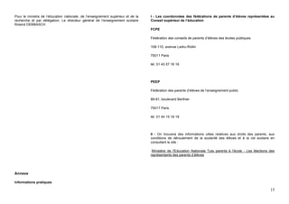 Pour le ministre de l’éducation nationale, de l’enseignement supérieur et de la   I - Les coordonnées des fédérations de parents d’élèves représentées au
recherche et par délégation, Le directeur général de l’enseignement scolaire      Conseil supérieur de l’éducation
Roland DEBBASCH
                                                                                  FCPE

                                                                                  Fédération des conseils de parents d’élèves des écoles publiques

                                                                                  108-110, avenue Ledru-Rollin

                                                                                  75011 Paris

                                                                                  tél. 01 43 57 16 16




                                                                                  PEEP

                                                                                  Fédération des parents d’élèves de l’enseignement public

                                                                                  89-91, boulevard Berthier

                                                                                  75017 Paris

                                                                                  tél. 01 44 15 18 18




                                                                                  II - On trouvera des informations utiles relatives aux droits des parents, aux
                                                                                  conditions de déroulement de la scolarité des élèves et à la vie scolaire en
                                                                                  consultant le site :

                                                                                   Ministère de l'Education Nationale "Les parents à l'école - Les élections des
                                                                                  représentants des parents d’élèves




Annexe

Informations pratiques

                                                                                                                                                             15
 