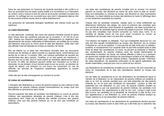 Dans les cas particuliers où l’exercice de l’autorité parentale a été confié à un        Les listes des candidatures de parents (modèle joint en annexe I-A) doivent
tiers qui accomplit tous les actes usuels relatifs à la surveillance ou à l’éducation    parvenir au bureau des élections au moins dix jours avant la date du scrutin.
de l’enfant, celui-ci exerce le droit de voter et de se porter candidat à la place des   Elles sont adressées ou remises au bureau des élections en deux exemplaires
parents. Ce suffrage est non cumulatif avec celui dont il disposerait déjà au titre      identiques, l’un étant destiné au bureau des élections et l’autre à l’affichage dans
de ses propres enfants inscrits dans le même établissement.                              un lieu facilement accessible aux parents.

Les personnes de nationalité étrangère bénéficient des mêmes droits que les              Chaque liste de candidats comporte, classés dans un ordre préférentiel qui
nationaux.                                                                               déterminera l’attribution des sièges, les noms et prénoms des candidats sans
                                                                                         qu’il soit fait de distinction entre titulaires et suppléants. Les listes comportent au
a) Listes électorales                                                                    plus un nombre de candidats égal au double des sièges à pourvoir. Elles peuvent
                                                                                         ne pas être complètes mais doivent comporter au moins deux noms. Si un
La liste électorale, constituée des noms des parents d’enfants inscrits et admis         candidat se désiste moins de huit jours avant l’ouverture du scrutin, sa
dans l’école dans les conditions prévues par la circulaire n° 91-124 du 6 juin           candidature est annulée mais il ne peut être remplacé.
1991, relative aux directives générales pour l’établissement du règlement type
départemental des écoles maternelles et élémentaires, est arrêtée par le bureau          Tout électeur est éligible ou rééligible. Tout cas d’inéligibilité découvert sur une
des élections vingt jours au moins avant la date des élections. Cette liste n’est        liste doit être signalé immédiatement au bureau des élections, qui en avisera
pas affichée mais est déposée au bureau du directeur de l’école.                         l’intéressé en vue de sa radiation. Il n’est pas fixé de date limite pour la radiation,
                                                                                         toutefois, le remplacement d’un candidat radié ne peut être accepté après la date
Elle est établie sur la base des informations données dans les documents                 limite de dépôt des candidatures. En outre, ne peuvent se présenter à l’élection
remplis par les familles en début d’année sur lesquels figure, conformément aux          des représentants de parents d’élèves dans les écoles élémentaires et
termes de la note du 13 octobre 1999, une rubrique permettant de recueillir les          maternelles le directeur de l’école, les maîtres affectés à celle-ci ou y exerçant,
coordonnées des deux parents. Toutefois, si un seul parent est mentionné, il             les personnels chargés des fonctions de psychologue scolaire et de rééducateur,
figurera seul sur la liste, sauf si l’autre parent se manifeste ultérieurement avant     le médecin chargé du contrôle médical scolaire, l’assistante sociale, l’infirmière,
le scrutin. En effet, les électeurs peuvent vérifier leur inscription sur la liste et    les aides éducateurs, les assistants d’éducation et les agents spécialisés des
demander, le cas échéant, à tout moment avant le jour du scrutin, au directeur de        écoles maternelles y exerçant pour tout ou partie de leur service.
l’école de réparer une omission ou une erreur les concernant. En cas de
difficulté, les services de l’inspection académique apporteront le soutien               Les déclarations de candidatures (modèle joint en annexe I-B) sont souscrites au
nécessaire.                                                                              verso de l’exemplaire de la liste des candidatures destiné au bureau des
                                                                                         élections.
Cette liste sert de liste d’émargement au moment du scrutin.
                                                                                         Sur les listes de candidatures et sur les déclarations de candidatures figure la
                                                                                         mention de la fédération ou de l’association de parents d’élèves qui présente la
b) Listes de candidatures                                                                liste ou le nom du premier candidat pour une liste présentée par des parents
                                                                                         d’élèves qui ne se sont pas constitués en association. Lorsque la liste est
L’indication des fédérations ou unions de parents existant au plan national et des       présentée par une fédération ou une union de parents d’élèves existant au
associations de parents d’élèves existant éventuellement au niveau local doit            niveau national ou par une association de parents d’élèves, les candidats n’ont
être affichée en permanence dans l’école.                                                pas à mentionner leur appartenance à côté de leur nom. Lorsqu’il s’agit d’une
                                                                                         liste d’union, les candidats ont la possibilité de mentionner à côté de leur nom
Peuvent présenter des listes de candidats, des fédérations ou unions de parents          leur appartenance à une fédération ou union de parents d’élèves existant au
d’élèves, des associations déclarées de parents d’élèves, c’est à dire des               niveau national ou à une association de parents d’élèves.
associations dont l’objet est la défense des intérêts communs des parents
d’élèves, ainsi que des parents d’élèves qui ne se sont pas constitués en                Les listes de candidatures et les déclarations de candidatures doivent parvenir
associations.                                                                            au bureau des élections avant la date limite qui a été fixée par le calendrier des

                                                                                                                                                                             18
 