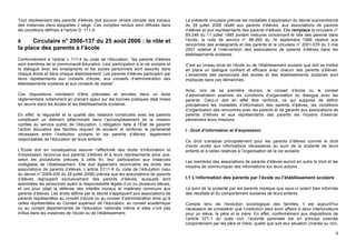 Tout représentant des parents d'élèves doit pouvoir rendre compte des travaux         La présente circulaire précise les modalités d’application du décret susmentionné
des instances dans lesquelles il siège. Ces comptes rendus sont diffusés dans         du 28 juillet 2006 relatif aux parents d’élèves, aux associations de parents
les conditions définies à l'article D. 111-9.                                         d’élèves et aux représentants des parents d’élèves. Elle remplace la circulaire n°
                                                                                      85-246 du 11 juillet 1985 portant mesures concernant le rôle des parents dans
6     Circulaire n° 2006-137 du 25 août 2006 : le rôle et                             l’école, la note de service n° 86-265 du 16 septembre 1986 relative aux
                                                                                      rencontres des enseignants et des parents et la circulaire n° 2001-078 du 3 mai
la place des parents à l’école                                                        2001 relative à l’intervention des associations de parents d’élèves dans les
                                                                                      établissements scolaires.
Conformément à l’article L 111-4 du code de l’éducation, “les parents d’élèves
sont membres de la communauté éducative. Leur participation à la vie scolaire et      C’est au niveau local de l’école ou de l’établissement scolaire que doit se mettre
le dialogue avec les enseignants et les autres personnels sont assurés dans           en place un dialogue confiant et efficace avec chacun des parents d’élèves.
chaque école et dans chaque établissement. Les parents d’élèves participent par       L’ensemble des personnels des écoles et des établissements scolaires sont
leurs représentants aux conseils d’école, aux conseils d’administration des           impliqués dans ces démarches.
établissements scolaires et aux conseils de classe”.
                                                                                      Ainsi, lors de sa première réunion, le conseil d’école ou le conseil
Ces dispositions méritaient d’être précisées et ancrées dans un texte                 d’administration examine les conditions d’organisation du dialogue avec les
réglementaire notamment en prenant appui sur les bonnes pratiques déjà mises          parents. Celui-ci doit en effet être renforcé, ce qui suppose de définir
en œuvre dans les écoles et les établissements scolaires.                             précisément les modalités d’information des parents d’élèves, les conditions
                                                                                      d’organisation des rencontres avec les parents et de garantir aux associations de
En effet, la régularité et la qualité des relations construites avec les parents      parents d’élèves et aux représentants des parents les moyens d’exercer
constituent un élément déterminant dans l’accomplissement de la mission               pleinement leurs missions.
confiée au service public de l’éducation. L’obligation faite à l’État de garantir
l’action éducative des familles requiert de soutenir et renforcer le partenariat      I - Droit d’information et d’expression
nécessaire entre l’institution scolaire et les parents d’élèves, légalement
responsables de l’éducation de leurs enfants.                                         Ce droit s’analyse principalement pour les parents d’élèves comme le droit
                                                                                      d’avoir accès aux informations nécessaires au suivi de la scolarité de leurs
L’École doit en conséquence assurer l’effectivité des droits d’information et         enfants et à celles relatives à l’organisation de la vie scolaire.
d’expression reconnus aux parents d’élèves et à leurs représentants ainsi que,
selon les procédures prévues à cette fin, leur participation aux instances            Les membres des associations de parents d’élèves auront en outre le droit et les
collégiales de l’établissement. Elle doit également reconnaître les droits des
                                                                                      moyens de communiquer des informations sur leurs actions.
associations de parents d’élèves. L’article D111-6 du code de l’éducation (issu
du décret n° 2006-935 du 28 juillet 2006) précise que les associations de parents
d’élèves regroupent exclusivement des parents d’élèves, auxquels sont                 I.1 L’information des parents par l’école ou l’établissement scolaire
assimilées les personnes ayant la responsabilité légale d’un ou plusieurs élèves,
et ont pour objet la défense des intérêts moraux et matériels communs aux             Le suivi de la scolarité par les parents implique que ceux-ci soient bien informés
parents d’élèves. Les droits définis par le décret s’appliquent aux associations de   des résultats et du comportement scolaires de leurs enfants.
parents représentées au conseil d’école ou au conseil d’administration ainsi qu’à
celles représentées au Conseil supérieur de l’éducation, au conseil académique        Compte tenu de l’évolution sociologique des familles, il est aujourd’hui
ou au conseil départemental de l’éducation nationale même si elles n’ont pas          nécessaire de considérer que l’institution peut avoir affaire à deux interlocuteurs
d’élus dans les instances de l’école ou de l’établissement.                           pour un élève, le père et la mère. En effet, conformément aux dispositions de
                                                                                      l’article 371-1 du code civil, l’autorité parentale est en principe exercée
                                                                                      conjointement par les père et mère, quelle que soit leur situation (mariés ou non,

                                                                                                                                                                       9
 