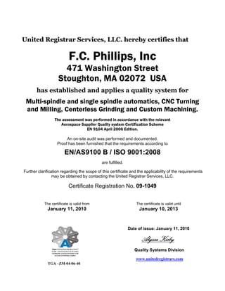 United Registrar Services, LLC. hereby certifies that

                          F.C. Phillips, Inc
                      471 Washington Street
                    Stoughton, MA 02072 USA
       has established and applies a quality system for
 Multi-spindle and single spindle automatics, CNC Turning
 and Milling, Centerless Grinding and Custom Machining.
                 The assessment was performed in accordance with the relevant
                    Aerospace Supplier Quality system Certification Scheme
                                 EN 9104 April 2006 Edition.

                        An on-site audit was performed and documented.
                   Proof has been furnished that the requirements according to

                       EN/AS9100 B / ISO 9001:2008
                                             are fulfilled.

Further clarification regarding the scope of this certificate and the applicability of the requirements
                 may be obtained by contacting the United Registrar Services, LLC.

                          Certificate Registration No. 09-1049


           The certificate is valid from                          The certificate is valid until
             January 11, 2010                                      January 10, 2013



                                                              Date of issue: January 11, 2010

                                                                     Alyssa Kirby
                                                                 Quality Systems Division

                                                                  www.unitedregistrars.com
             TGA –ZM-04-06-40
 