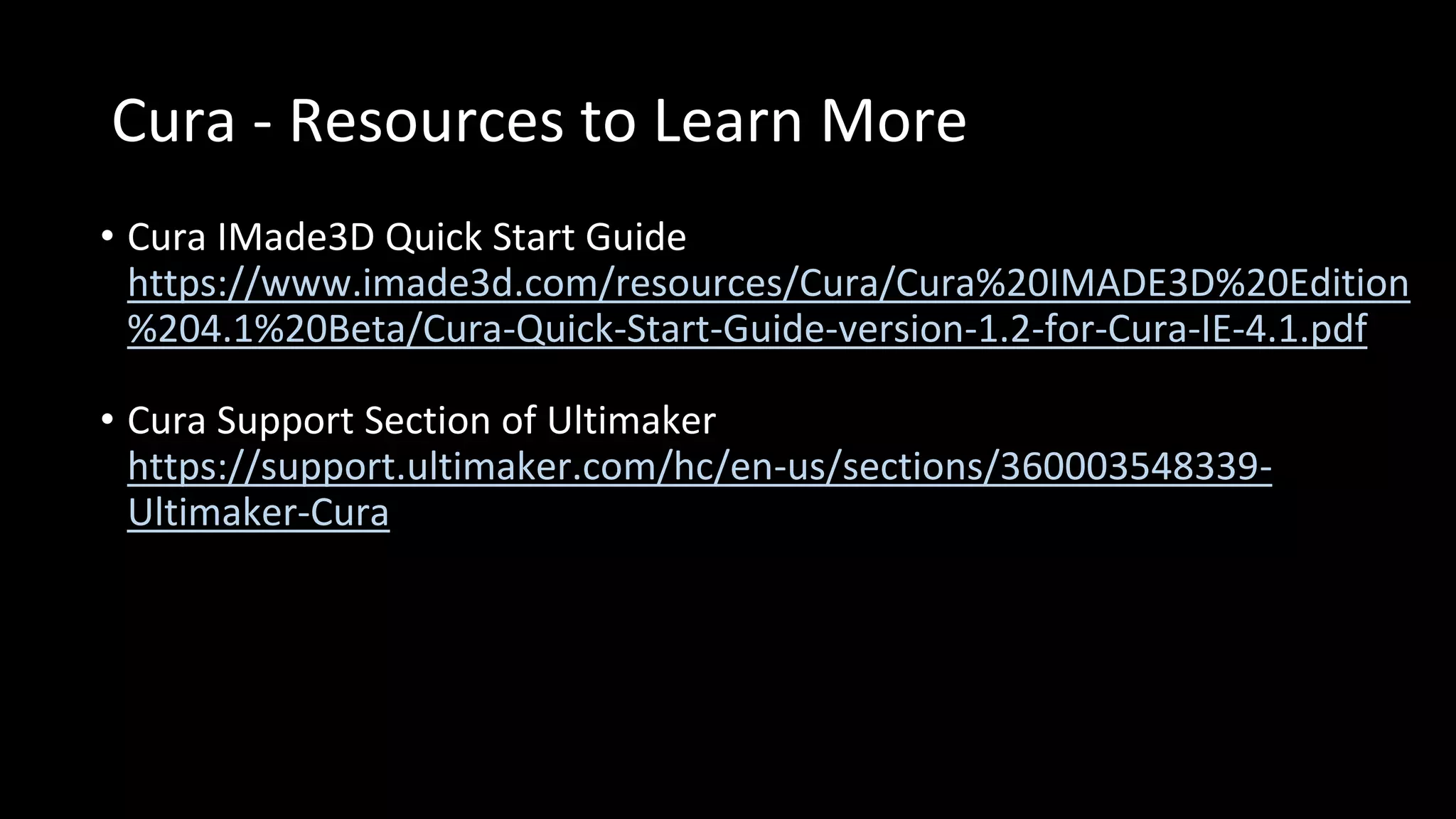 Cura - Resources to Learn More
• Cura IMade3D Quick Start Guide
https://www.imade3d.com/resources/Cura/Cura%20IMADE3D%20Edition
%204.1%20Beta/Cura-Quick-Start-Guide-version-1.2-for-Cura-IE-4.1.pdf
• Cura Support Section of Ultimaker
https://support.ultimaker.com/hc/en-us/sections/360003548339-
Ultimaker-Cura
 