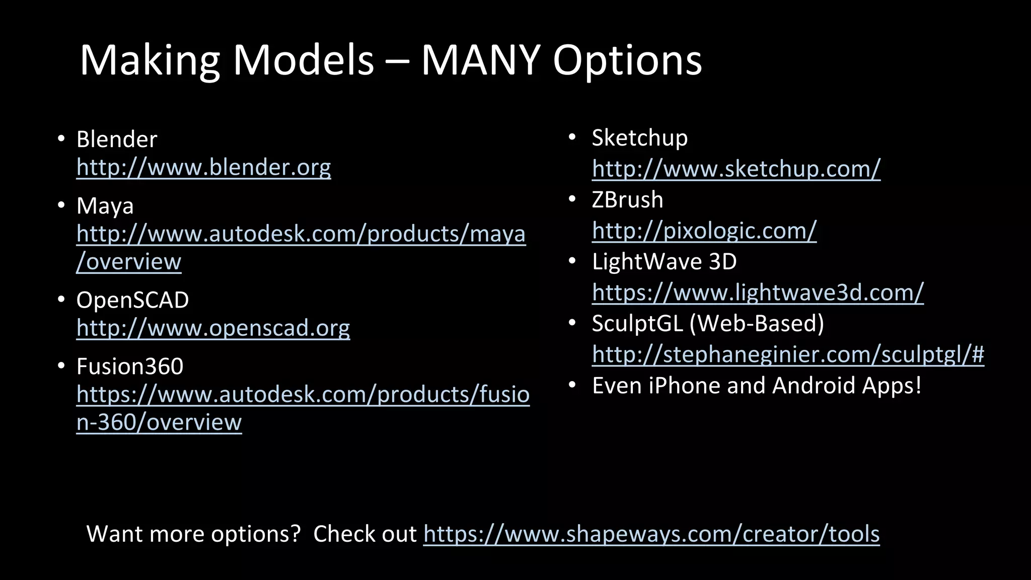 Making Models – MANY Options
• Blender
http://www.blender.org
• Maya
http://www.autodesk.com/products/maya
/overview
• OpenSCAD
http://www.openscad.org
• Fusion360
https://www.autodesk.com/products/fusio
n-360/overview
Want more options? Check out https://www.shapeways.com/creator/tools
• Sketchup
http://www.sketchup.com/
• ZBrush
http://pixologic.com/
• LightWave 3D
https://www.lightwave3d.com/
• SculptGL (Web-Based)
http://stephaneginier.com/sculptgl/#
• Even iPhone and Android Apps!
 