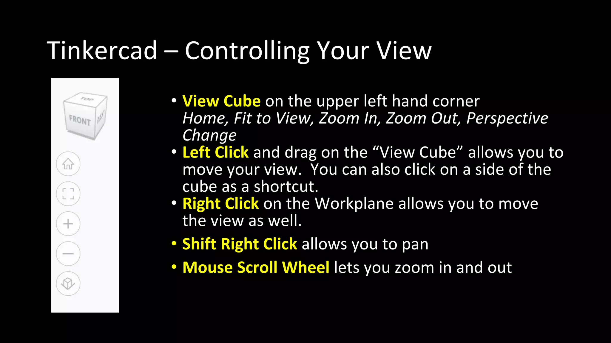 Tinkercad – Controlling Your View
• View Cube on the upper left hand corner
Home, Fit to View, Zoom In, Zoom Out, Perspective
Change
• Left Click and drag on the “View Cube” allows you to
move your view. You can also click on a side of the
cube as a shortcut.
• Right Click on the Workplane allows you to move
the view as well.
• Shift Right Click allows you to pan
• Mouse Scroll Wheel lets you zoom in and out
 