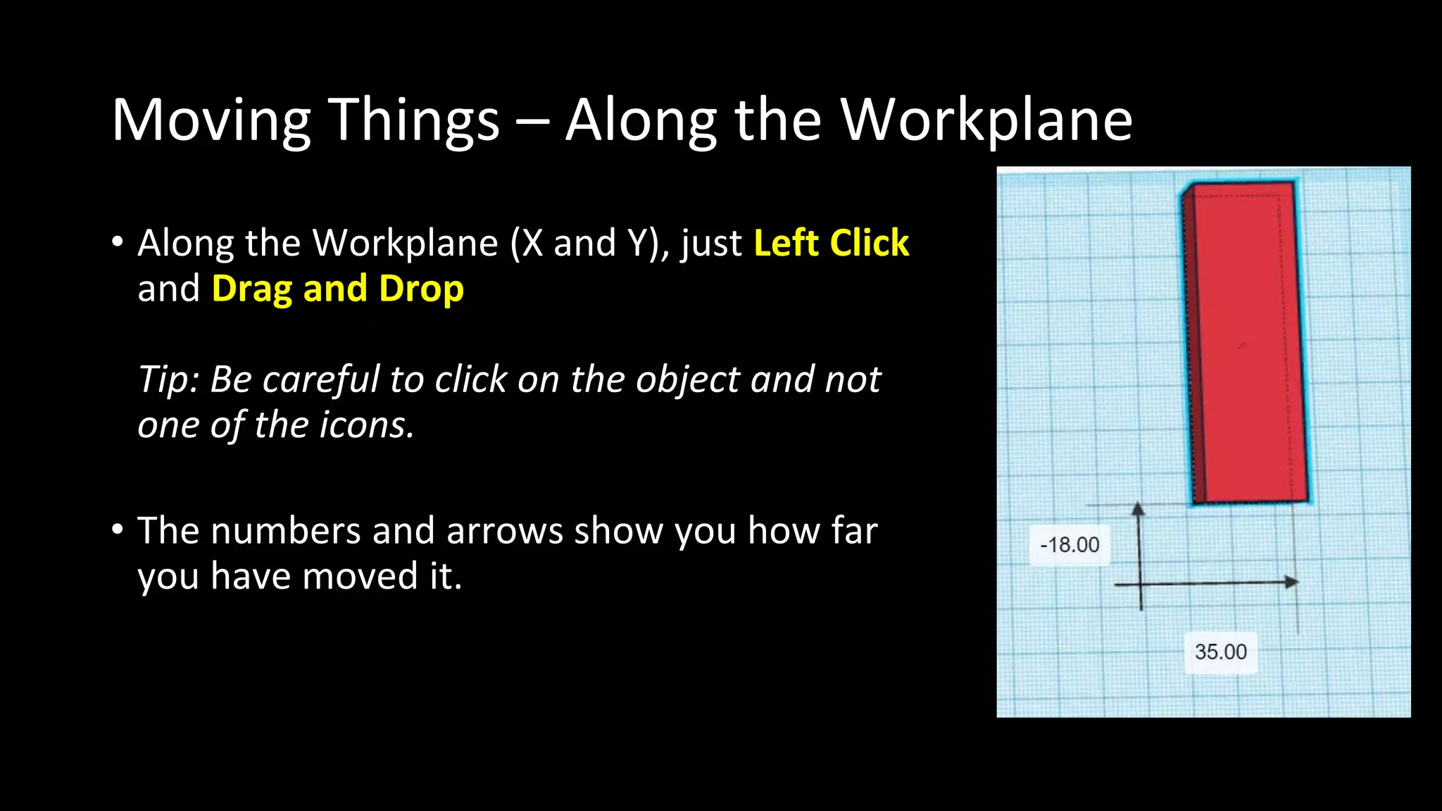 Moving Things – Along the Workplane
• Along the Workplane (X and Y), just Left Click
and Drag and Drop
Tip: Be careful to click on the object and not
one of the icons.
• The numbers and arrows show you how far
you have moved it.
 