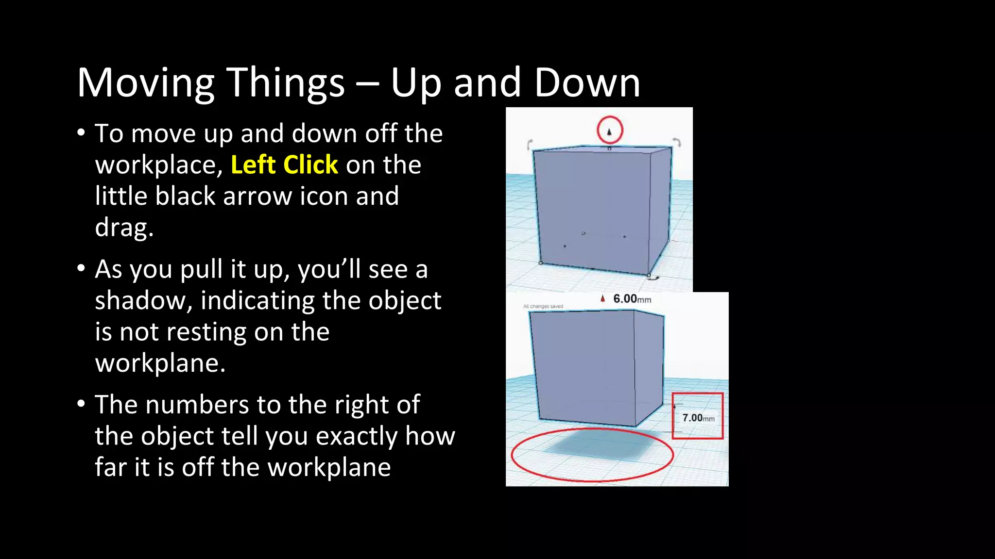 Moving Things – Up and Down
• To move up and down off the
workplace, Left Click on the
little black arrow icon and
drag.
• As you pull it up, you’ll see a
shadow, indicating the object
is not resting on the
workplane.
• The numbers to the right of
the object tell you exactly how
far it is off the workplane
 