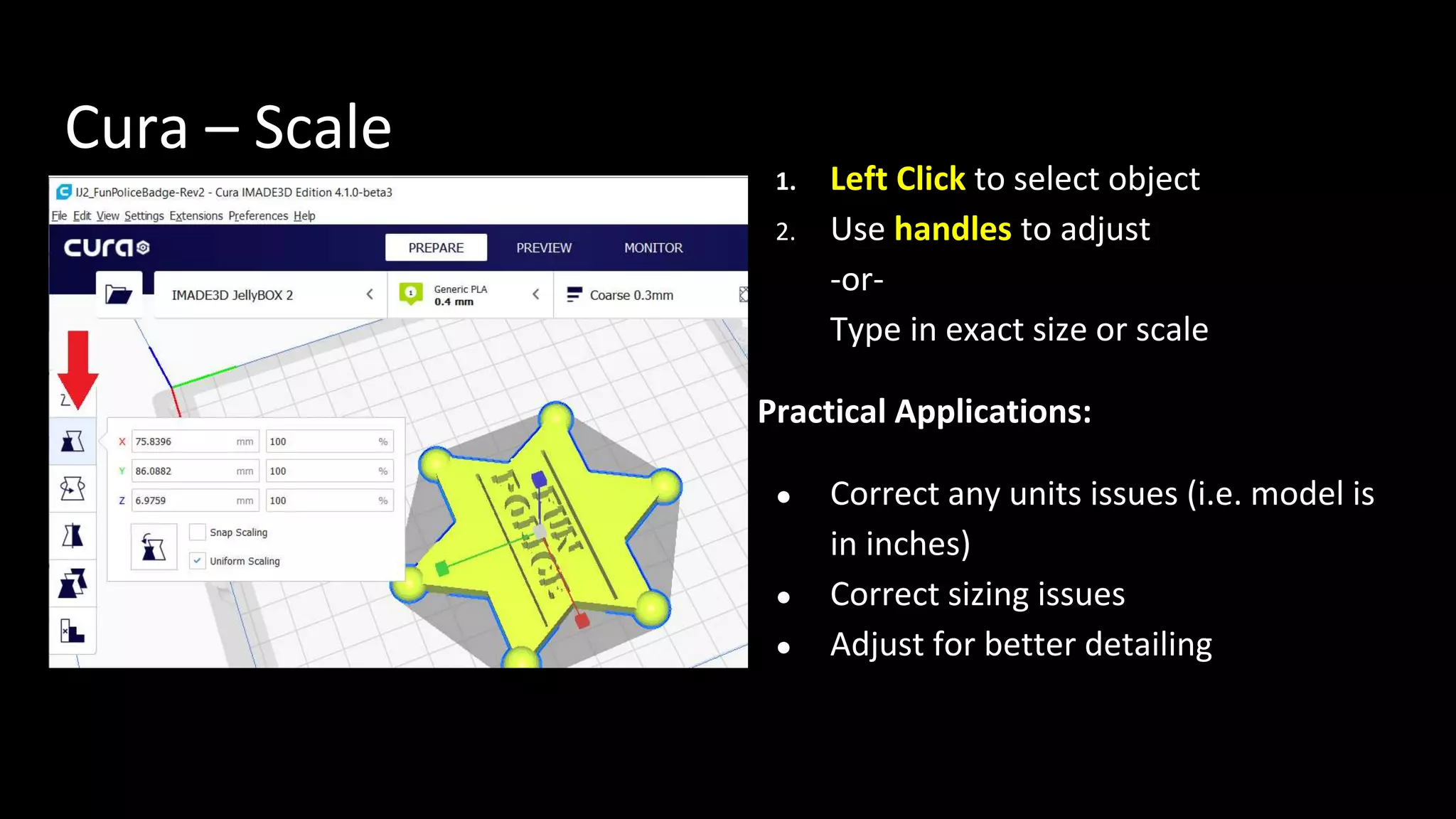 Cura – Scale
1. Left Click to select object
2. Use handles to adjust
-or-
Type in exact size or scale
Practical Applications:
● Correct any units issues (i.e. model is
in inches)
● Correct sizing issues
● Adjust for better detailing
 