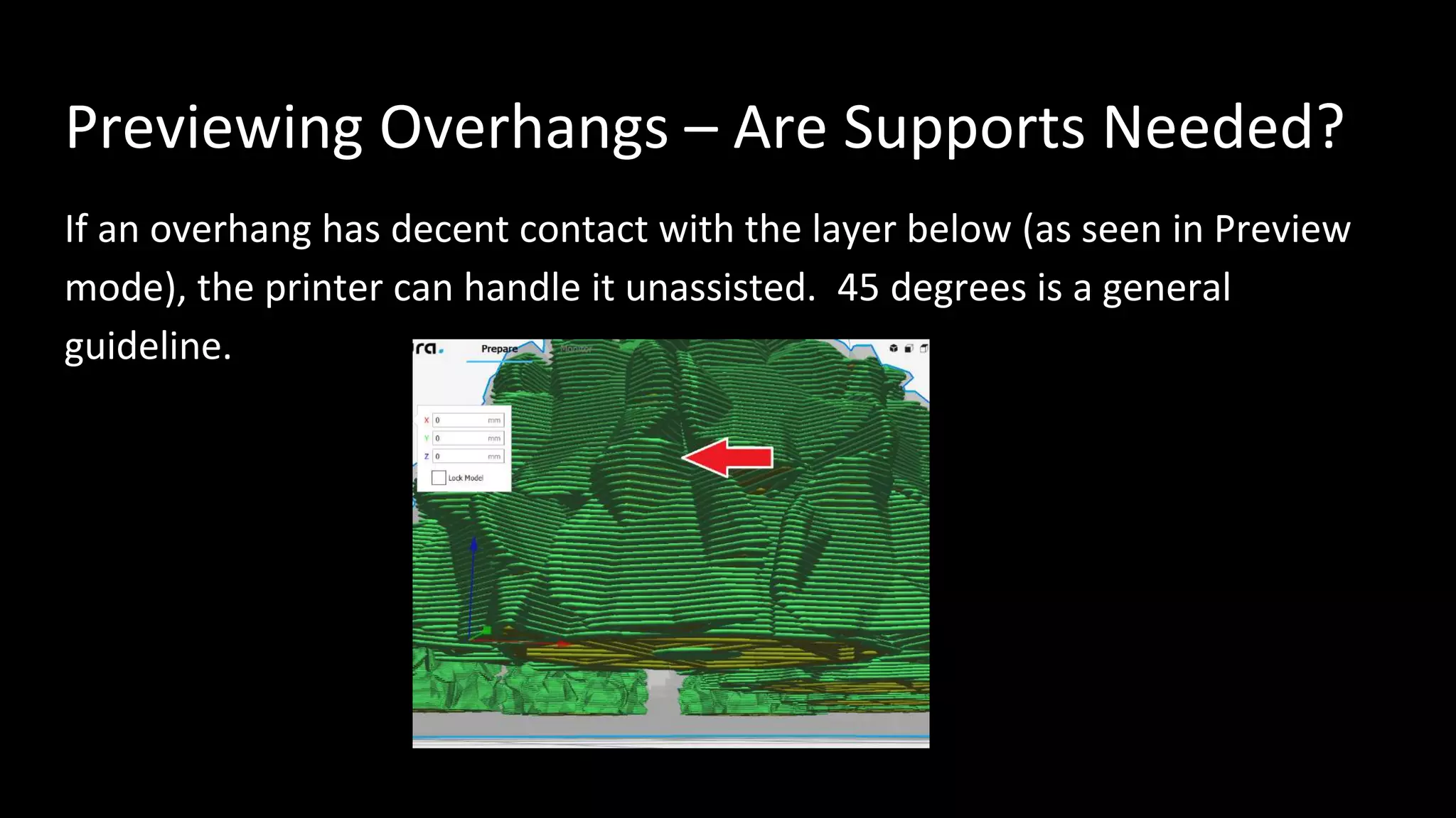 Previewing Overhangs – Are Supports Needed?
If an overhang has decent contact with the layer below (as seen in Preview
mode), the printer can handle it unassisted. 45 degrees is a general
guideline.
 