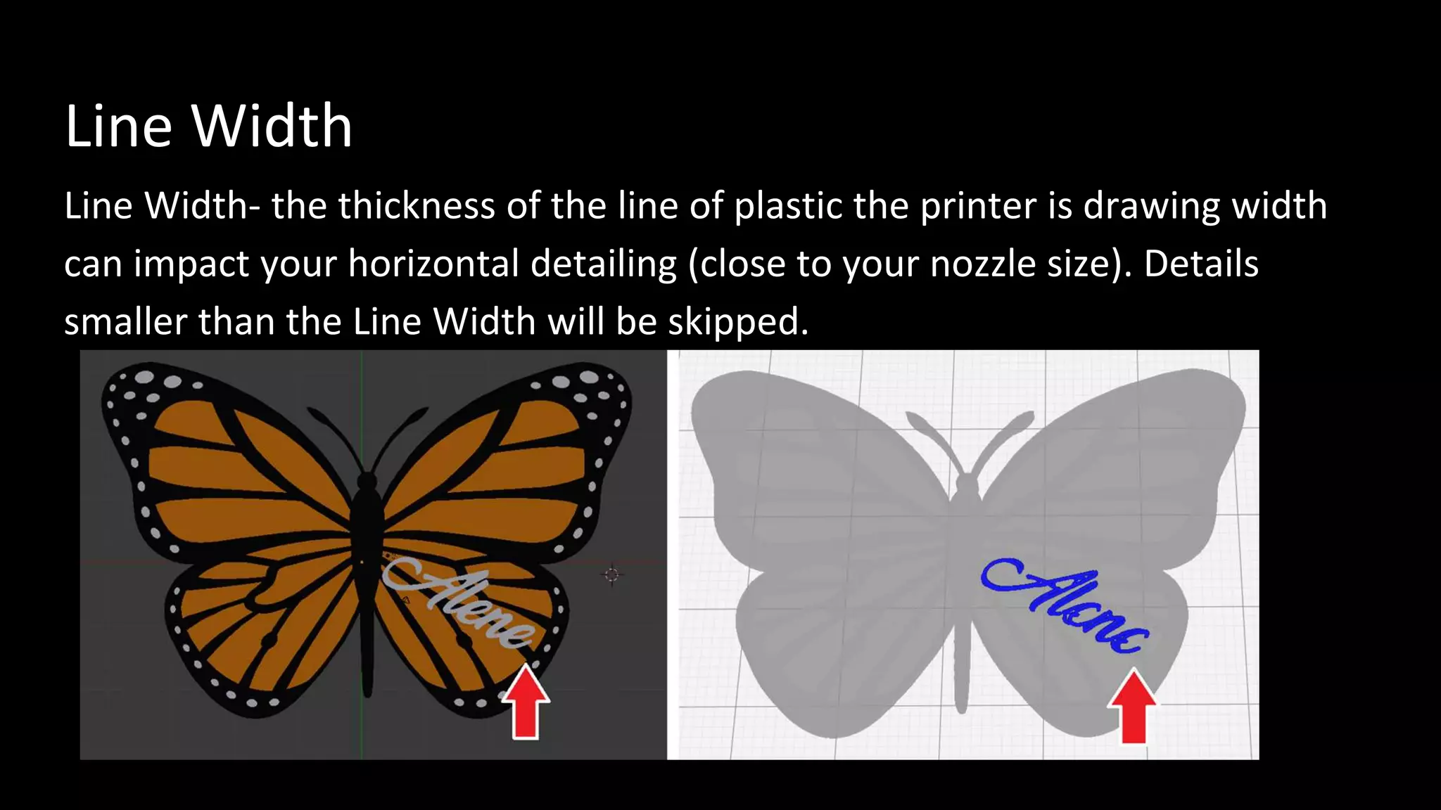 Line Width
Line Width- the thickness of the line of plastic the printer is drawing width
can impact your horizontal detailing (close to your nozzle size). Details
smaller than the Line Width will be skipped.
 