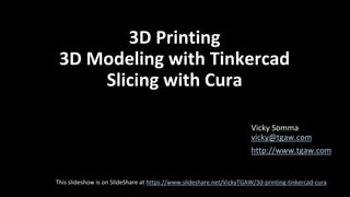 3D Printing
3D Modeling with Tinkercad
Slicing with Cura
Vicky Somma
vicky@tgaw.com
http://www.tgaw.com
This slideshow is on SlideShare at https://www.slideshare.net/VickyTGAW/3d-printing-tinkercad-cura
 