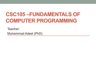 CSC105 –FUNDAMENTALS OF
COMPUTER PROGRAMMING
Teacher:
Muhammad Adeel (PhD)
 