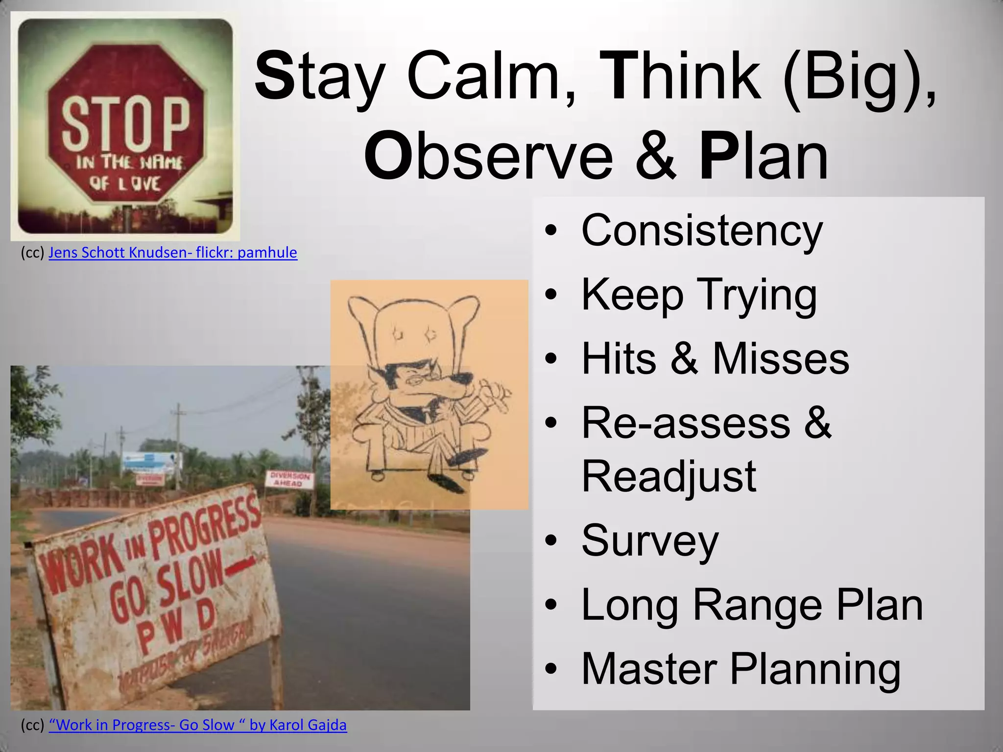 Stay Calm, Think (Big),
Observe & Plan
(cc) Jens Schott Knudsen- flickr: pamhule

(cc) “Work in Progress- Go Slow “ by Karol Gajda

•
•
•
•

Consistency
Keep Trying
Hits & Misses
Re-assess &
Readjust
• Survey
• Long Range Plan
• Master Planning

 
