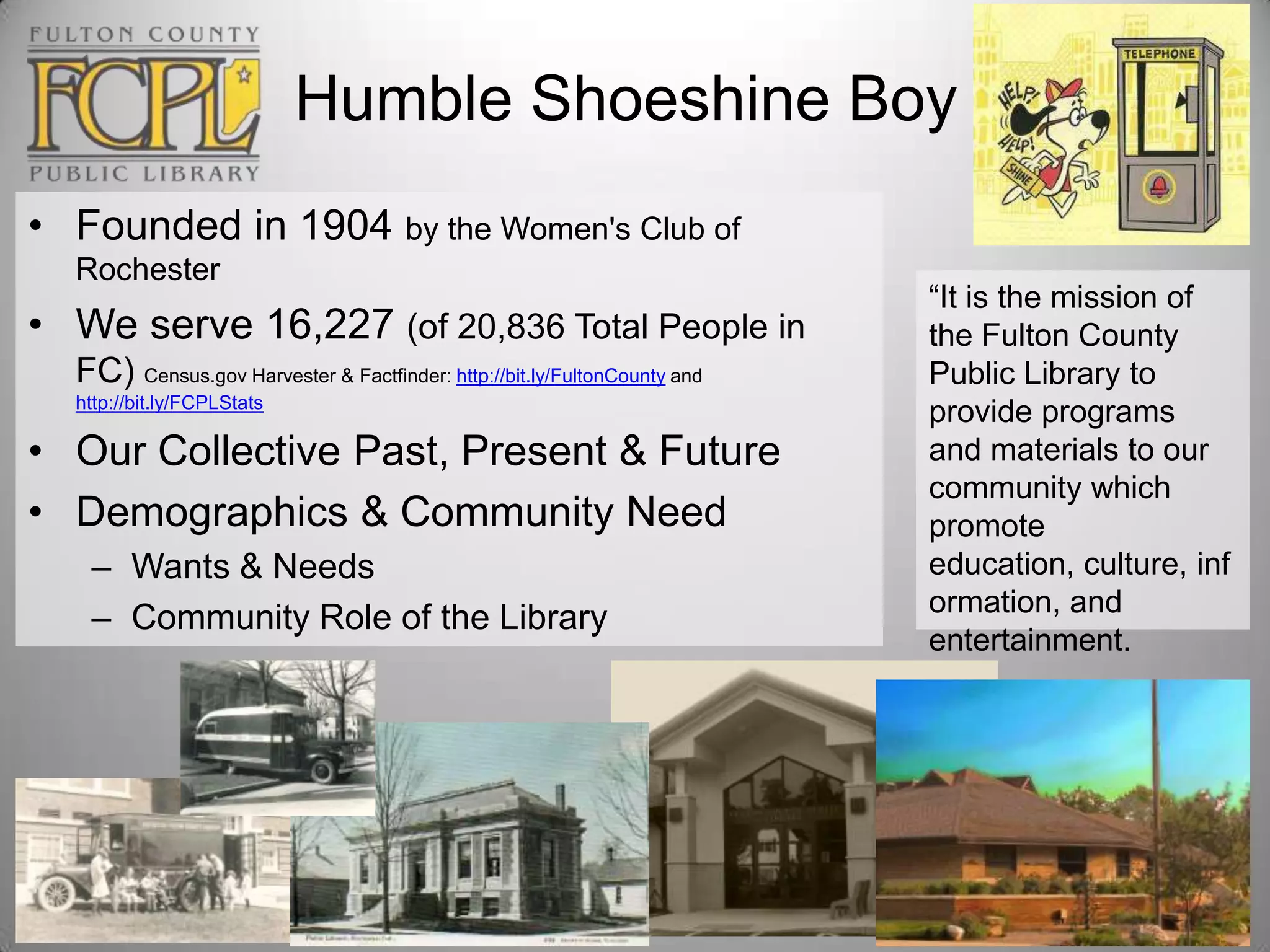 Humble Shoeshine Boy
• Founded in 1904 by the Women's Club of
Rochester

• We serve 16,227 (of 20,836 Total People in
FC) Census.gov Harvester & Factfinder: http://bit.ly/FultonCounty and
http://bit.ly/FCPLStats

• Our Collective Past, Present & Future
• Demographics & Community Need
– Wants & Needs
– Community Role of the Library

“It is the mission of
the Fulton County
Public Library to
provide programs
and materials to our
community which
promote
education, culture, inf
ormation, and
entertainment.

 