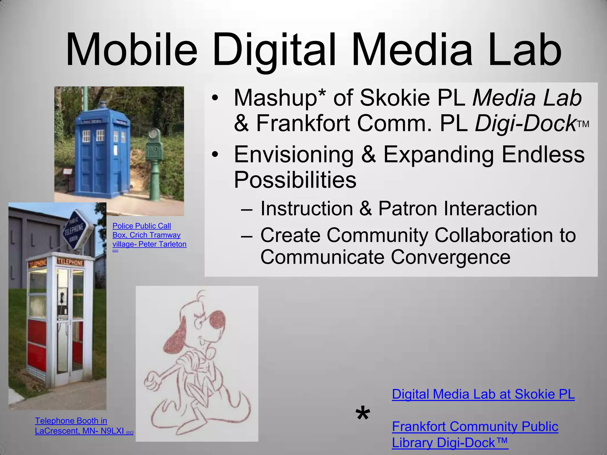 Mobile Digital Media Lab
• Mashup* of Skokie PL Media Lab
& Frankfort Comm. PL Digi-Dock
• Envisioning & Expanding Endless
Possibilities

TM

Police Public Call
Box, Crich Tramway
village- Peter Tarleton
(cc)

– Instruction & Patron Interaction
– Create Community Collaboration to
Communicate Convergence

Digital Media Lab at Skokie PL
Telephone Booth in
LaCrescent, MN- N9LXI (cc)

*

Frankfort Community Public
Library Digi-Dock™

 