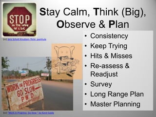Stay Calm, Think (Big),
Observe & Plan
(cc) Jens Schott Knudsen- flickr: pamhule

(cc) “Work in Progress- Go Slow “ by Karol Gajda

•
•
•
•

Consistency
Keep Trying
Hits & Misses
Re-assess &
Readjust
• Survey
• Long Range Plan
• Master Planning

 