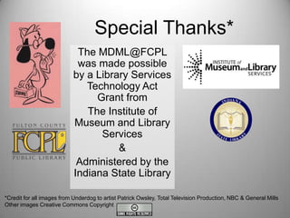 Special Thanks*
The MDML@FCPL
was made possible
by a Library Services
Technology Act
Grant from
The Institute of
Museum and Library
Services
&
Administered by the
Indiana State Library
*Credit for all images from Underdog to artist Patrick Owsley, Total Television Production, NBC & General Mills
Other images Creative Commons Copyright

 