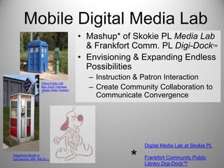 Mobile Digital Media Lab
• Mashup* of Skokie PL Media Lab
& Frankfort Comm. PL Digi-Dock
• Envisioning & Expanding Endless
Possibilities

TM

Police Public Call
Box, Crich Tramway
village- Peter Tarleton
(cc)

– Instruction & Patron Interaction
– Create Community Collaboration to
Communicate Convergence

Digital Media Lab at Skokie PL
Telephone Booth in
LaCrescent, MN- N9LXI (cc)

*

Frankfort Community Public
Library Digi-Dock™

 