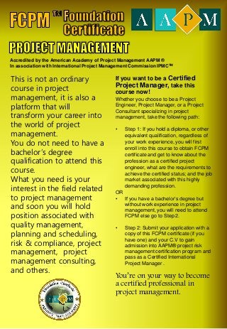 This is not an ordinary
course in project
management, it is also a
platform that will
transform your career into
the world of project
management.
You do not need to have a
bachelor’s degree
qualification to attend this
course.
What you need is your
interest in the field related
to project management
and soon you will hold
position associated with
quality management,
planning and scheduling,
risk & compliance, project
management, project
management consulting,
and others.
If you want to be a Certified
Project Manager, take this
course now!
Whether you choose to be a Project
Engineer, Project Manager, or a Project
Consultant specializing in project
management, take the following path:
• Step 1: If you hold a diploma, or other
equivalent qualification, regardless of
your work experience, you will first
enroll into this course to obtain FCPM
certificate and get to know about the
profession as a certified project
engineer, what are the requirements to
achieve the certified status; and the job
market associated with this highly
demanding profession.
OR
• If you have a bachelor’s degree but
without work experience in project
management, you will need to attend
FCPM else go to Step 2.
• Step 2: Submit your application with a
copy of this FCPM certificate (if you
have one) and your C.V to gain
admission into AAPM® project risk
management certification program and
pass as a Certified International
Project Manager .
You’re on your way to become
a certified professional in
project management.
Accredited by the American Academy of Project Management AAPM ®
In association with International Project Management Commission IPMCTM
 