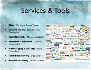 Services & Tools
        •      Blogs - Wordpress, Blogger, Typepad

        •      Content Sharing - YouTube, Flickr,
               Photobucket

        •      Social Networks - MySpace, Facebook

        •      Professional Networks - LinkedIn,
               ecademy, xing

        •      Microblogging & Presence - Plazes,
               Twitter, Jaiku

        •      Social Bookmarking - Digg, Delicious

        •      Preference Sharing - LastFM, Wakoopa



Sunday, October 4, 2009
 