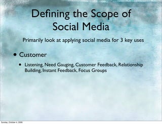 Deﬁning the Scope of
                                Social Media
                          Primarily look at applying social media for 3 key uses

            • Customer
                  •       Listening, Need Gauging, Customer Feedback, Relationship
                          Building, Instant Feedback, Focus Groups




Sunday, October 4, 2009
 