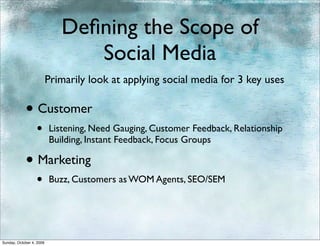 Deﬁning the Scope of
                                Social Media
                          Primarily look at applying social media for 3 key uses

            • Customer
                  •       Listening, Need Gauging, Customer Feedback, Relationship
                          Building, Instant Feedback, Focus Groups

            • Marketing
                  •       Buzz, Customers as WOM Agents, SEO/SEM




Sunday, October 4, 2009
 