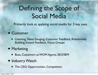 Deﬁning the Scope of
                                Social Media
                          Primarily look at applying social media for 3 key uses

            • Customer
                  •       Listening, Need Gauging, Customer Feedback, Relationship
                          Building, Instant Feedback, Focus Groups

            • Marketing
                  •       Buzz, Customers as WOM Agents, SEO/SEM

            • Industry Watch
                  •       The CEO, Opportunistic, Competition

Sunday, October 4, 2009
 