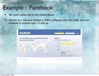Example : Facebook
      •       4th most visited site in the United States

      •       Started by a Harvard student in 2004, collegiate start and base, but now
              available to anyone ages 13 and up.




Sunday, October 4, 2009
 