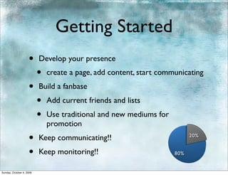 Getting Started
                    •     Develop your presence
                          •   create a page, add content, start communicating
                    •     Build a fanbase
                          •   Add current friends and lists
                          •   Use traditional and new mediums for
                              promotion
                    •     Keep communicating!!                            20%


                    •     Keep monitoring!!                         80%


Sunday, October 4, 2009
 