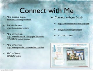 Connect with Me
    •      ABC Creative Group
           www.abccreativegroup.com
                                                     •   Connect with Joe Stabb

    •      The Idea Drawer
                                                         •   http://www.linkedin.com/in/joestabb

           www.theideadrawer.com
                                                         •   joe@abccreativegroup.com

    •      ABC on Facebook
                                                         •   P: 315-471-1002
           http://www.facebook.com/pages/Syracuse-
           NY/ABC-Creative-Group/

    •      ABC on YouTube
           http://www.youtube.com/user/abccreative

    •      ABC on Twitter
           @ABCCreative




Sunday, October 4, 2009
 