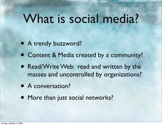 What is social media?
                    • A trendy buzzword?
                    • Content & Media created by a community?
                    • Read/Write Web: read and written by the
                          masses and uncontrolled by organizations?
                    • A conversation?
                    • More than just social networks?
Sunday, October 4, 2009
 