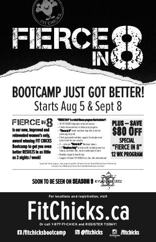 @fitchicks/fitchicksbootcamp
FitChicks.caOr call 1•877•F1•CHICK and REGISTER TODAY!
For locations and registration, visit
/fitchicks
BOOTCAMP JUST GOT BETTER!
Starts Aug 5 & Sept 8
*applicable to 8 wk program. 4 wk programs available. All levels welcome. Named 2014 Top Fitness Professionals
in Canada, Top 3 Workouts by Toronto Star & voted Best Bootcamps in Canada!
FIERCE
IN8
is our new, improved and
reinvented women’s only,
award winning FIT CHICKS
Bootcamp to get you even
better RESULTS in as little
as 2 nights / week!
“FIERCE IN 8” is a total ﬁtness program that includes*:
• 16 FIT CHICKS Signature interval classes
• Fitness Assessments to show your progress
• “Fierce in 8”week workout map (let us do the
planning for you!)
• Chick approved nutrition support & sample meal
plan to eat for max results
• 2 – at home “Fierce in 8”Workout videos
• FC “Members Only”Section with including exercise
library, nutrition info, music downloads & more
• Weekly recipes & health tips
• Support of Team FIT CHICKS in a fun, fab environment
in
8Fierce PLUS – SAVE
$80 Off
SPECIAL
“FIERCE IN 8”
12 WK PROGRAM
SOON TO BE SEEN ON SEASON 9
 