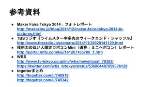 参考資料
● Maker Faire Tokyo 2014：フォトレポート
http://makezine.jp/blog/2014/12/maker-faire-tokyo-2014-in-
pictures.html
● TBSラジオ『ライムスター宇多丸のウィークエンド・シャッフル』
http://www.tbsradio.jp/utamaru/2014/11/39920141129.html
● 技術力の低い人限定ロボコンMini（通称：ミニヘボコン）レポート
http://portal.nifty.com/kiji/141207165788_1.htm
● WBS
http://www.tv-tokyo.co.jp/mv/wbs/newsl/post_79383/
https://twitter.com/wbs_tvtokyo/status/536864407859376129
● togetterまとめ
http://togetter.com/li/748918
http://togetter.com/li/749342
 
