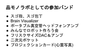 品モノラボとしての参加バンド
● スゴ指、スゴ包丁
● Brain Visualizer
● ポータブル真空管ヘッドフォンアンプ
● みんなでロボット作ろう会
● フリスクサイズDAC＆アンプ
● 二次元ポケット
● プロジェクションカード(心霊写真)
 